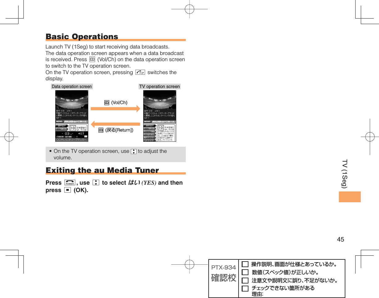 45TV (1Seg) Basic OperationsLaunch TV (1Seg) to start receiving data broadcasts. The data operation screen appears when a data broadcast is received. Press &amp; (Vol/Ch) on the data operation screen to switch to the TV operation screen. On the TV operation screen, pressing N switches the display.On the TV operation screen, use   to adjust the volume. Exiting the au Media TunerPress F, use j to select はい (YES) and then press c (OK).•TV operation screenData operation screen&amp; (Vol/Ch)&amp; (戻る[Return])TV operation screenData operation screen&amp; (Vol/Ch)&amp; (戻る[Return])