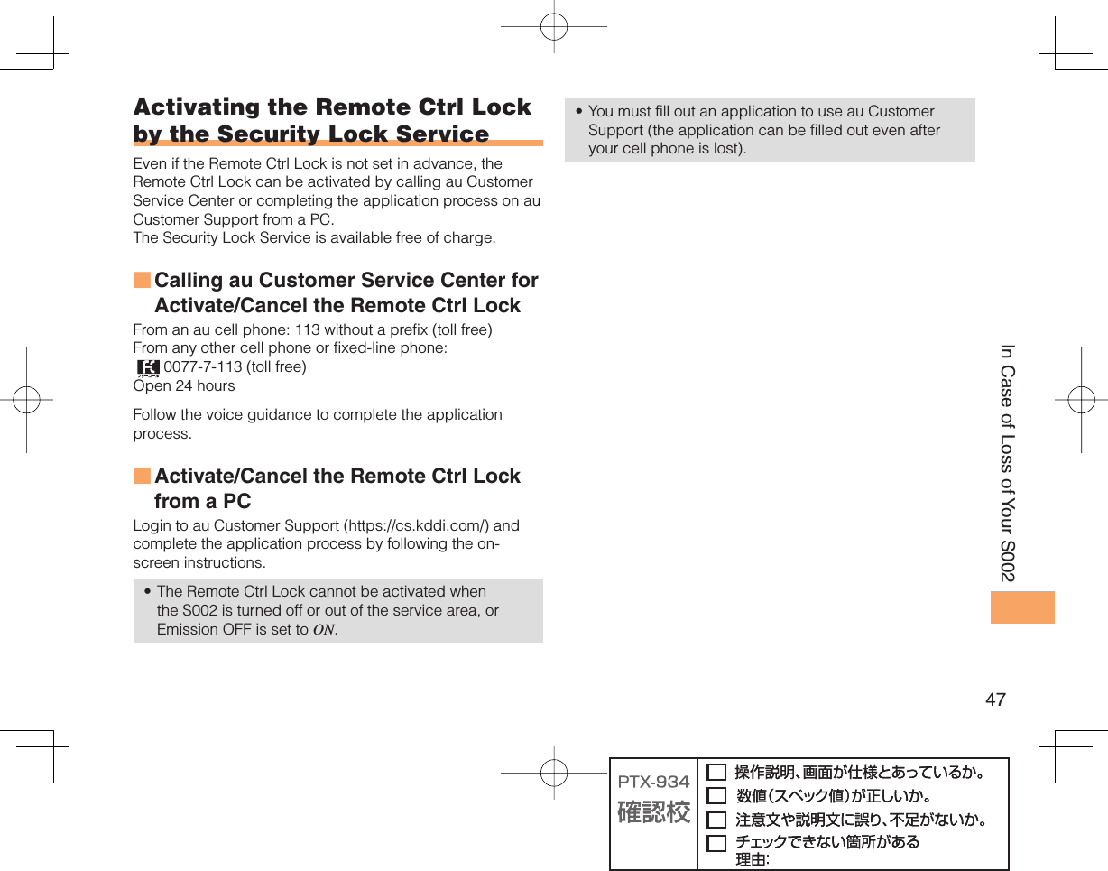 47In Case of Loss of Your S002Activating the Remote Ctrl Lock by the  Security Lock ServiceEven if the Remote Ctrl Lock is not set in advance, the Remote Ctrl Lock can be activated by calling au Customer Service Center or completing the application process on au Customer Support from a PC. The Security Lock Service is available free of charge. Calling au Customer Service Center for Activate/Cancel the Remote Ctrl Lock From an au cell phone: 113 without a prefix (toll free) From any other cell phone or fixed-line phone:  0077-7-113 (toll free) Open 24 hours Follow the voice guidance to complete the application process. Activate/Cancel the Remote Ctrl Lock from a PCLogin to au Customer Support (https://cs.kddi.com/) and complete the application process by following the on-screen instructions. The Remote Ctrl Lock cannot be activated when the S002 is turned off or out of the service area, or Emission OFF is set to ON. ■■•You must fill out an application to use au Customer Support (the application can be filled out even after your cell phone is lost).•