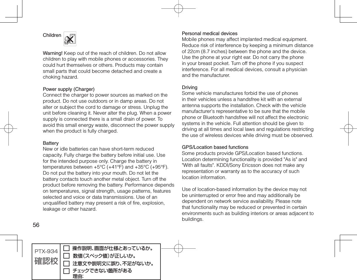 56Children Warning! Keep out of the reach of children. Do not allow children to play with mobile phones or accessories. They could hurt themselves or others. Products may contain small parts that could become detached and create a choking hazard.Power supply (Charger)Connect the charger to power sources as marked on the product. Do not use outdoors or in damp areas. Do not alter or subject the cord to damage or stress. Unplug the unit before cleaning it. Never alter the plug. When a power supply is connected there is a small drain of power. To avoid this small energy waste, disconnect the power supply when the product is fully charged.BatteryNew or idle batteries can have short-term reduced capacity. Fully charge the battery before initial use. Use for the intended purpose only. Charge the battery in temperatures between +5°C (+41°F) and +35°C (+95°F). Do not put the battery into your mouth. Do not let the battery contacts touch another metal object. Turn off the product before removing the battery. Performance depends on temperatures, signal strength, usage patterns, features selected and voice or data transmissions. Use of an unqualified battery may present a risk of fire, explosion, leakage or other hazard.Personal medical devicesMobile phones may affect implanted medical equipment. Reduce risk of interference by keeping a minimum distance of 22cm (8.7 inches) between the phone and the device. Use the phone at your right ear. Do not carry the phone in your breast pocket. Turn off the phone if you suspect interference. For all medical devices, consult a physician and the manufacturer.DrivingSome vehicle manufactures forbid the use of phones in their vehicles unless a handsfree kit with an external antenna supports the installation. Check with the vehicle manufacturer&apos;s representative to be sure that the mobile phone or Bluetooth handsfree will not affect the electronic systems in the vehicle. Full attention should be given to driving at all times and local laws and regulations restricting the use of wireless devices while driving must be observed.GPS/Location based functionsSome products provide GPS/Location based functions. Location determining functionality is provided &quot;As is&quot; and &quot;With all faults&quot;. KDDI/Sony Ericsson does not make any representation or warranty as to the accuracy of such location information.Use of location-based information by the device may not be uninterrupted or error free and may additionally be dependent on network service availability. Please note that functionality may be reduced or prevented in certain environments such as building interiors or areas adjacent to buildings.