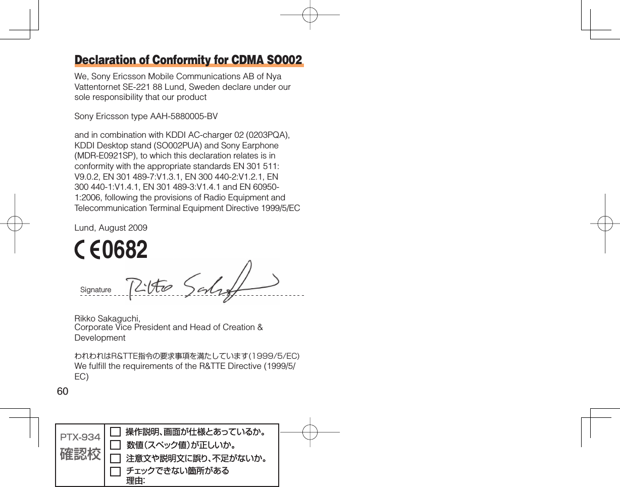 60Declaration of Conformity for CDMA SO002We, Sony Ericsson Mobile Communications AB of Nya Vattentornet SE-221 88 Lund, Sweden declare under our sole responsibility that our productSony Ericsson type AAH-5880005-BVand in combination with KDDI AC-charger 02 (0203PQA), KDDI Desktop stand (SO002PUA) and Sony Earphone (MDR-E0921SP), to which this declaration relates is in conformity with the appropriate standards EN 301 511:V9.0.2, EN 301 489-7:V1.3.1, EN 300 440-2:V1.2.1, EN 300 440-1:V1.4.1, EN 301 489-3:V1.4.1 and EN 60950-1:2006, following the provisions of Radio Equipment and Telecommunication Terminal Equipment Directive 1999/5/ECLund, August 2009 0682Signature Rikko Sakaguchi,Corporate Vice President and Head of Creation &amp; DevelopmentわれわれはR&amp;TTE指令の要求事項を満たしています(1999/5/EC)We fulfill the requirements of the R&amp;TTE Directive (1999/5/EC)