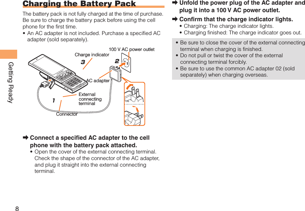 8Getting ReadyUnfold the power plug of the AC adapter and plug it into a 100 V AC power outlet.Confirm that the charge indicator lights.Charging: The charge indicator lights.Charging finished: The charge indicator goes out.Be sure to close the cover of the external connecting terminal when charging is finished.Do not pull or twist the cover of the external connecting terminal forcibly.Be sure to use the common AC adapter 02 (sold separately) when charging overseas.➡➡•••••  Charging the Battery PackThe battery pack is not fully charged at the time of purchase.Be sure to charge the battery pack before using the cell phone for the first time.An AC adapter is not included. Purchase a specified AC adapter (sold separately).Connect a specified AC adapter to the cell phone with the battery pack attached.Open the cover of the external connecting terminal. Check the shape of the connector of the AC adapter, and plug it straight into the external connecting terminal.•➡•213AC adapter100 V AC power outletCharge indicatorConnectorExternal connectingterminal213AC adapter100 V AC power outletCharge indicatorConnectorExternal connectingterminal