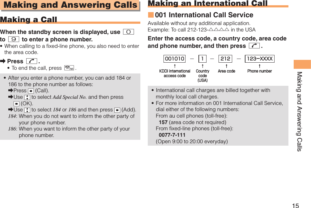 15Making and Answering Calls Making and Answering Calls  Making a CallWhen the standby screen is displayed, use 0 to 9 to enter a phone number.When calling to a fixed-line phone, you also need to enter the area code.Press N.To end the call, press F.After you enter a phone number, you can add 184 or 186 to the phone number as follows:Press   (Call).Use   to select Add Special No. and then press  (OK).Use   to select 184 or 186 and then press   (Add).184:  When you do not want to inform the other party of your phone number.186:  When you want to inform the other party of your phone number.•➡••➡➡➡ Making an  International Call001 International Call ServiceAvailable without any additional application.Example: To call 212-123-△△△△ in the USAEnter the access code, a country code, area code and phone number, and then press N.International call charges are billed together with monthly local call charges.For more information on 001 International Call Service, dial either of the following numbers:From au cell phones (toll-free):  157 (area code not required)From fixed-line phones (toll-free):  0077-7-111(Open 9:00 to 20:00 everyday)■••001010↑KDDI internationalaccess code↑Countrycode(USA)↑Area code↑Phone number212 123-XXXX1001010↑KDDI internationalaccess code↑Countrycode(USA)↑Area code↑Phone number212 123-XXXX1