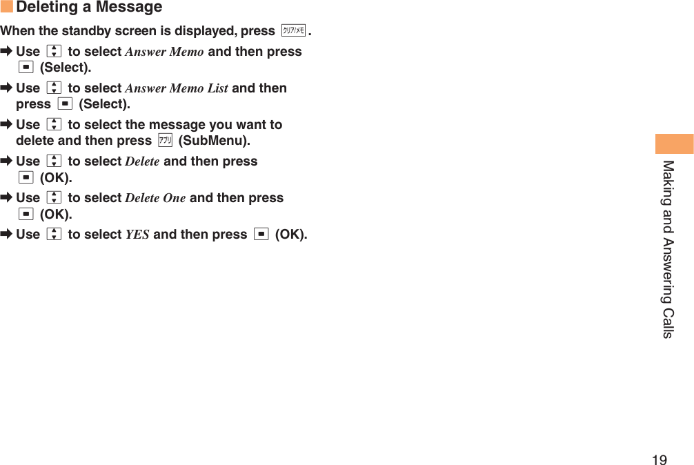19Making and Answering CallsDeleting a MessageWhen the standby screen is displayed, press C.Use j to select Answer Memo and then press c (Select).Use j to select Answer Memo List and then press c (Select).Use j to select the message you want to delete and then press % (SubMenu).Use j to select Delete and then press c (OK).Use j to select Delete One and then press c (OK).Use j to select YES and then press c (OK).■➡➡➡➡➡➡