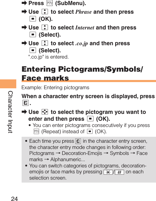 24Character InputPress % (SubMenu). Use j to select Phrase and then press c (OK).Use j to select Internet and then press c (Select).Use j to select .co.jp and then press c (Select).&quot;.co.jp&quot; is entered. Entering Pictograms/Symbols/Face marksExample: Entering pictogramsWhen a character entry screen is displayed, press R.Use a to select the pictogram you want to enter and then press c (OK).You can enter pictograms consecutively if you press % (Repeat) instead of c (OK).Each time you press   in the character entry screen, the character entry mode changes in following order: Pictograms → Decoration-Emojis → Symbols → Face marks → Alphanumeric...You can switch categories of pictograms, decoration-emojis or face marks by pressing  / on each selection screen.➡➡➡➡➡•••