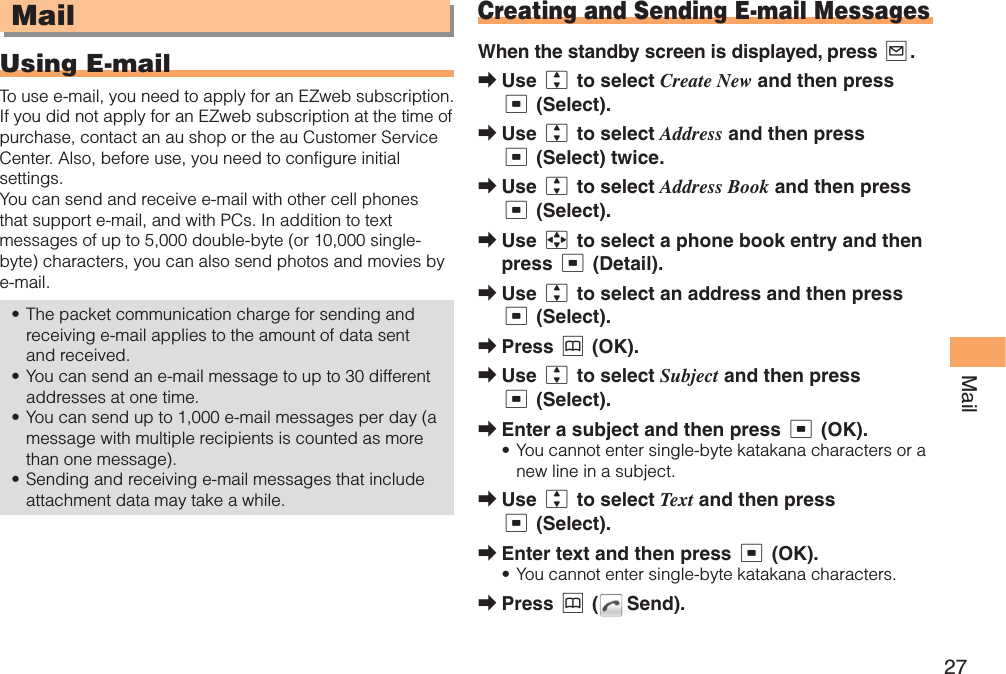 27Mail MailUsing   E-mailTo use e-mail, you need to apply for an EZweb subscription. If you did not apply for an EZweb subscription at the time of purchase, contact an au shop or the au Customer Service Center. Also, before use, you need to configure initial settings. You can send and receive e-mail with other cell phones that support e-mail, and with PCs. In addition to text messages of up to 5,000 double-byte (or 10,000 single-byte) characters, you can also send photos and movies by e-mail. The packet communication charge for sending and receiving e-mail applies to the amount of data sent and received.You can send an e-mail message to up to 30 different addresses at one time. You can send up to 1,000 e-mail messages per day (a message with multiple recipients is counted as more than one message).Sending and receiving e-mail messages that include attachment data may take a while.•••• Creating and Sending E-mail MessagesWhen the standby screen is displayed, press L.Use j to select Create New and then press c (Select).Use j to select Address and then press c (Select) twice.Use j to select Address Book and then press c (Select).Use a to select a phone book entry and then press c (Detail).Use j to select an address and then press c (Select). Press &amp; (OK).Use j to select Subject and then press c (Select).Enter a subject and then press c (OK).You cannot enter single-byte katakana characters or a new line in a subject. Use j to select Text and then press c (Select).Enter text and then press c (OK).You cannot enter single-byte katakana characters.Press &amp; (  Send).➡➡➡➡➡➡➡➡•➡➡•➡