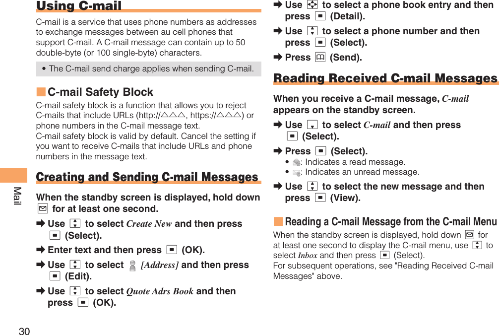 30MailUsing   C-mailC-mail is a service that uses phone numbers as addresses to exchange messages between au cell phones that support C-mail. A C-mail message can contain up to 50 double-byte (or 100 single-byte) characters.The C-mail send charge applies when sending C-mail. C-mail Safety BlockC-mail safety block is a function that allows you to reject C-mails that include URLs (http://△△△, https://△△△) or phone numbers in the C-mail message text.C-mail safety block is valid by default. Cancel the setting if you want to receive C-mails that include URLs and phone numbers in the message text. Creating and Sending C-mail MessagesWhen the standby screen is displayed, hold down L for at least one second.Use j to select Create New and then press c (Select).Enter text and then press c (OK).Use j to select   [Address] and then press c (Edit).Use j to select Quote Adrs Book and then press c (OK).•■➡➡➡➡Use a to select a phone book entry and then press c (Detail).Use j to select a phone number and then press c (Select).Press &amp; (Send).  Reading Received C-mail MessagesWhen you receive a C-mail message, C-mail appears on the standby screen.Use d to select C-mail and then press c (Select).Press c (Select).: Indicates a read message.: Indicates an unread message.Use j to select the new message and then press c (View).Reading a C-mail Message from the C-mail MenuWhen the standby screen is displayed, hold down L for at least one second to display the C-mail menu, use j to select Inbox and then press c (Select). For subsequent operations, see &quot;Reading Received C-mail Messages&quot; above.➡➡➡➡➡••➡■