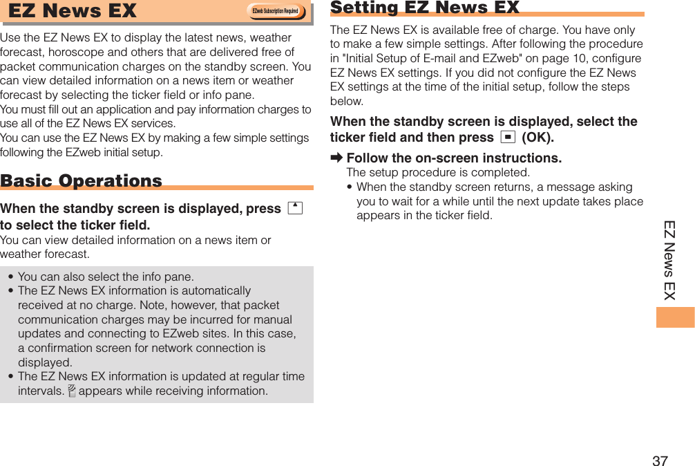 37EZ News EX EZ News EX Use the EZ News EX to display the latest news, weather forecast, horoscope and others that are delivered free of packet communication charges on the standby screen. You can view detailed information on a news item or weather forecast by selecting the ticker field or info pane.You must fill out an application and pay information charges to use all of the EZ News EX services.You can use the EZ News EX by making a few simple settings following the EZweb initial setup.Basic OperationsWhen the standby screen is displayed, press u to select the ticker field.You can view detailed information on a news item or weather forecast.You can also select the info pane.The EZ News EX information is automatically received at no charge. Note, however, that packet communication charges may be incurred for manual updates and connecting to EZweb sites. In this case, a confirmation screen for network connection is displayed.The EZ News EX information is updated at regular time intervals.   appears while receiving information.••• Setting EZ News EXThe EZ News EX is available free of charge. You have only to make a few simple settings. After following the procedure in &quot;Initial Setup of E-mail and EZweb&quot; on page 10, configure EZ News EX settings. If you did not configure the EZ News EX settings at the time of the initial setup, follow the steps below.When the standby screen is displayed, select the ticker field and then press c (OK).Follow the on-screen instructions.The setup procedure is completed.When the standby screen returns, a message asking you to wait for a while until the next update takes place appears in the ticker field.➡•EZweb Subscription RequiredEZweb Subscription Required