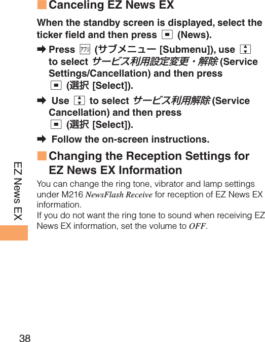 38EZ News EX Canceling EZ News EXWhen the standby screen is displayed, select the ticker field and then press c (News).Press % (サブメニュー [Submenu]), use j to select サービス利用設定変更・解除 (Service Settings/Cancellation) and then press c (選択 [Select]). Use j to select サービス利用解除 (Service Cancellation) and then press c (選択 [Select]). Follow the on-screen instructions. Changing the Reception Settings for EZ News EX InformationYou can change the ring tone, vibrator and lamp settings under M216 NewsFlash Receive for reception of EZ News EX information.If you do not want the ring tone to sound when receiving EZ News EX information, set the volume to OFF.■➡➡➡■