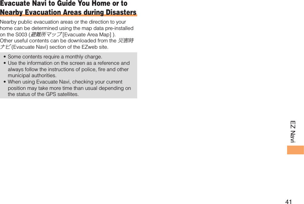 41EZ Navi Evacuate Navi to Guide You Home or to Nearby Evacuation Areas during DisastersNearby public evacuation areas or the direction to your home can be determined using the map data pre-installed on the S003 (避難所マップ [Evacuate Area Map] ). Other useful contents can be downloaded from the 災害時ナビ (Evacuate Navi) section of the EZweb site.Some contents require a monthly charge. Use the information on the screen as a reference and always follow the instructions of police, fire and other municipal authorities. When using Evacuate Navi, checking your current position may take more time than usual depending on the status of the GPS satellites. •••