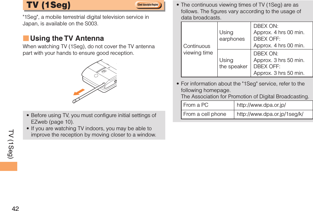 42TV (1Seg) TV ( 1Seg)  &quot;1Seg&quot;, a mobile terrestrial digital television service in Japan, is available on the S003.Using the TV  AntennaWhen watching TV (1Seg), do not cover the TV antenna part with your hands to ensure good reception. Before using TV, you must configure initial settings of EZweb (page 10).If you are watching TV indoors, you may be able to improve the reception by moving closer to a window.■••The continuous viewing times of TV (1Seg) are as follows. The figures vary according to the usage of data broadcasts.Continuous viewing timeUsing earphonesDBEX ON: Approx. 4 hrs 00 min.DBEX OFF: Approx. 4 hrs 00 min.Using the speakerDBEX ON: Approx. 3 hrs 50 min.DBEX OFF: Approx. 3 hrs 50 min.For information about the &quot;1Seg&quot; service, refer to the following homepage.   The Association for Promotion of Digital Broadcasting.From a PC http://www.dpa.or.jp/From a cell phone http://www.dpa.or.jp/1seg/k/ ••EZweb Subscription RequiredEZweb Subscription Required