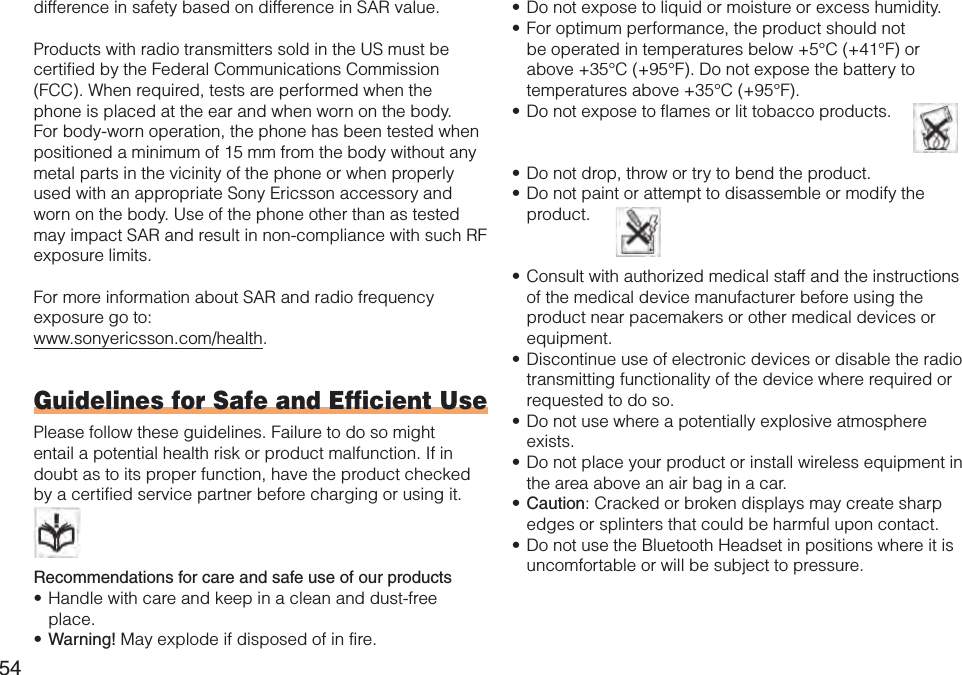 54difference in safety based on difference in SAR value.Products with radio transmitters sold in the US must be certified by the Federal Communications Commission (FCC). When required, tests are performed when the phone is placed at the ear and when worn on the body. For body-worn operation, the phone has been tested when positioned a minimum of 15 mm from the body without any metal parts in the vicinity of the phone or when properly used with an appropriate Sony Ericsson accessory and worn on the body. Use of the phone other than as tested may impact SAR and result in non-compliance with such RF exposure limits.For more information about SAR and radio frequency exposure go to:www.sonyericsson.com/health.Guidelines for Safe and Efficient UsePlease follow these guidelines. Failure to do so might entail a potential health risk or product malfunction. If in doubt as to its proper function, have the product checked by a certified service partner before charging or using it.   Recommendations for care and safe use of our productsHandle with care and keep in a clean and dust-free place.Warning! May explode if disposed of in fire.••Do not expose to liquid or moisture or excess humidity.For optimum performance, the product should not be operated in temperatures below +5°C (+41°F) or above +35°C (+95°F). Do not expose the battery to temperatures above +35°C (+95°F).Do not expose to flames or lit tobacco products.   Do not drop, throw or try to bend the product.Do not paint or attempt to disassemble or modify the product.  Consult with authorized medical staff and the instructions of the medical device manufacturer before using the product near pacemakers or other medical devices or equipment.Discontinue use of electronic devices or disable the radio transmitting functionality of the device where required or requested to do so.Do not use where a potentially explosive atmosphere exists.Do not place your product or install wireless equipment in the area above an air bag in a car.Caution: Cracked or broken displays may create sharp edges or splinters that could be harmful upon contact.Do not use the Bluetooth Headset in positions where it is uncomfortable or will be subject to pressure.•••••••••••