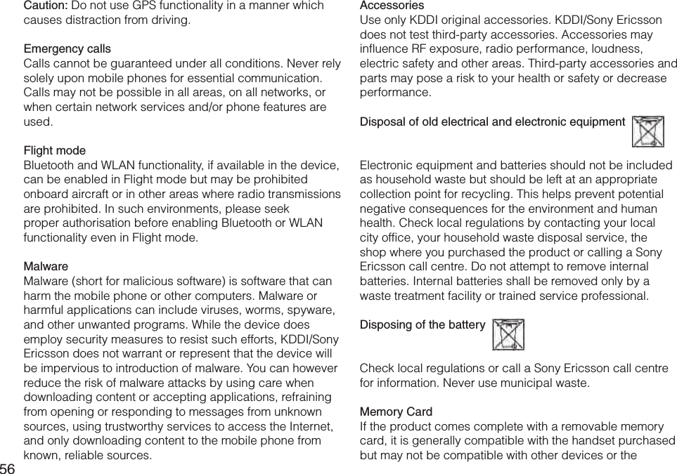 56Caution: Do not use GPS functionality in a manner which causes distraction from driving.Emergency callsCalls cannot be guaranteed under all conditions. Never rely solely upon mobile phones for essential communication. Calls may not be possible in all areas, on all networks, or when certain network services and/or phone features are used.Flight modeBluetooth and WLAN functionality, if available in the device, can be enabled in Flight mode but may be prohibited onboard aircraft or in other areas where radio transmissions are prohibited. In such environments, please seek proper authorisation before enabling Bluetooth or WLAN functionality even in Flight mode.MalwareMalware (short for malicious software) is software that can harm the mobile phone or other computers. Malware or harmful applications can include viruses, worms, spyware, and other unwanted programs. While the device does employ security measures to resist such efforts, KDDI/Sony Ericsson does not warrant or represent that the device will be impervious to introduction of malware. You can however reduce the risk of malware attacks by using care when downloading content or accepting applications, refraining from opening or responding to messages from unknown sources, using trustworthy services to access the Internet, and only downloading content to the mobile phone from known, reliable sources.AccessoriesUse only KDDI original accessories. KDDI/Sony Ericsson does not test third-party accessories. Accessories may influence RF exposure, radio performance, loudness, electric safety and other areas. Third-party accessories and parts may pose a risk to your health or safety or decrease performance.Disposal of old electrical and electronic equipment  Electronic equipment and batteries should not be included as household waste but should be left at an appropriate collection point for recycling. This helps prevent potential negative consequences for the environment and human health. Check local regulations by contacting your local city office, your household waste disposal service, the shop where you purchased the product or calling a Sony Ericsson call centre. Do not attempt to remove internal batteries. Internal batteries shall be removed only by a waste treatment facility or trained service professional.Disposing of the battery  Check local regulations or call a Sony Ericsson call centre for information. Never use municipal waste.Memory CardIf the product comes complete with a removable memory card, it is generally compatible with the handset purchased but may not be compatible with other devices or the 