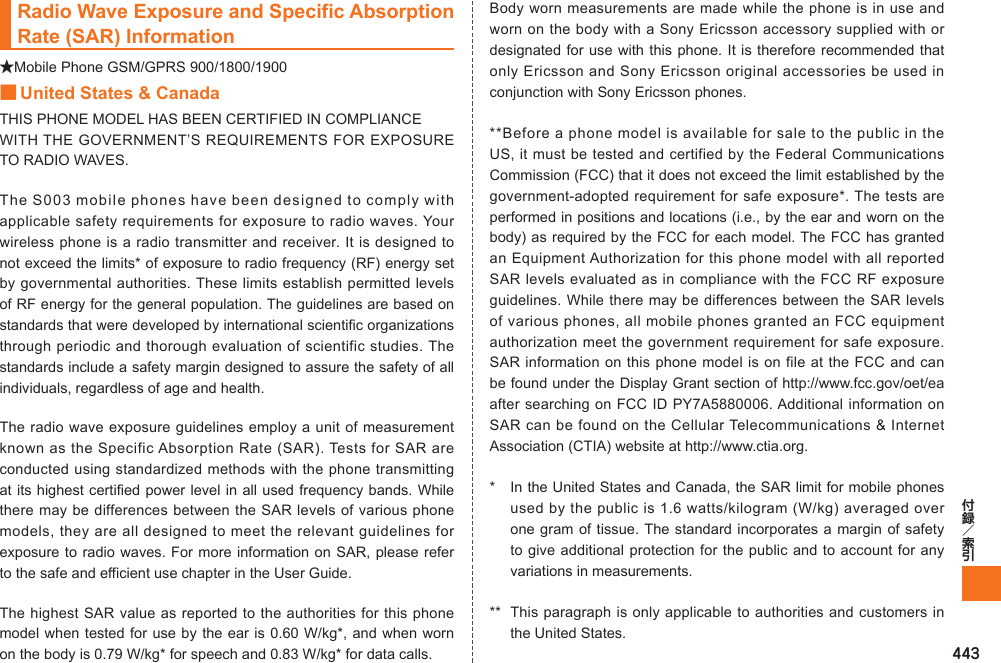 443Radio Wave Exposure and Specific Absorption Rate (SAR) Information★Mobile Phone GSM/GPRS 900/1800/1900■ United States &amp; CanadaTHIS PHONE MODEL HAS BEEN CERTIFIED IN COMPLIANCE WITH THE GOVERNMENT’S REQUIREMENTS FOR EXPOSURE TO RADIO WAVES.The S003 mobile phones have been designed to comply with applicable safety requirements for exposure to radio waves. Your wireless phone is a radio transmitter and receiver. It is designed to not exceed the limits* of exposure to radio frequency (RF) energy set by governmental authorities. These limits establish permitted levels of RF energy for the general population. The guidelines are based on standards that were developed by international scientific organizations through periodic and thorough evaluation of scientific studies. The standards include a safety margin designed to assure the safety of all individuals, regardless of age and health.The radio wave exposure guidelines employ a unit of measurement known as the Specific Absorption Rate (SAR). Tests for SAR are conducted using standardized methods with the phone transmitting at its highest certified power level in all used frequency bands. While there may be differences between the SAR levels of various phone models, they are all designed to meet the relevant guidelines for exposure to radio waves. For more information on SAR, please refer to the safe and efficient use chapter in the User Guide.The highest SAR value as reported to the authorities for this phone model when tested for use by the ear is 0.60 W/kg*, and when worn on the body is 0.79 W/kg* for speech and 0.83 W/kg* for data calls. Body worn measurements are made while the phone is in use and worn on the body with a Sony Ericsson accessory supplied with or designated for use with this phone. It is therefore recommended that only Ericsson and Sony Ericsson original accessories be used in conjunction with Sony Ericsson phones.**Before a phone model is available for sale to the public in the US, it must be tested and certified by the Federal Communications Commission (FCC) that it does not exceed the limit established by the government-adopted requirement for safe exposure*. The tests are performed in positions and locations (i.e., by the ear and worn on the body) as required by the FCC for each model. The FCC has granted an Equipment Authorization for this phone model with all reported SAR levels evaluated as in compliance with the FCC RF exposure guidelines. While there may be differences between the SAR levels of various phones, all mobile phones granted an FCC equipment authorization meet the government requirement for safe exposure. SAR information on this phone model is on file at the FCC and can be found under the Display Grant section of http://www.fcc.gov/oet/ea after searching on FCC ID PY7A5880006. Additional information on SAR can be found on the Cellular Telecommunications &amp; Internet Association (CTIA) website at http://www.ctia.org.*  In the United States and Canada, the SAR limit for mobile phones used by the public is 1.6 watts/kilogram (W/kg) averaged over one gram of tissue. The standard incorporates a margin of safety to give additional protection for the public and to account for any variations in measurements.**  This paragraph is only applicable to authorities and customers in the United States.