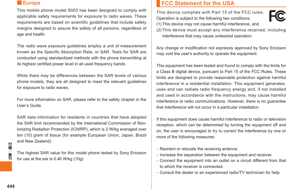 444■ EuropeThis mobile phone model S003 has been designed to comply with applicable safety requirements for exposure to radio waves. These requirements are based on scientific guidelines that include safety margins designed to assure the safety of all persons, regardless of age and health.The radio wave exposure guidelines employ a unit of measurement known as the Specific Absorption Rate, or SAR. Tests for SAR are conducted using standardized methods with the phone transmitting at its highest certified power level in all used frequency bands.While there may be differences between the SAR levels of various phone models, they are all designed to meet the relevant guidelines for exposure to radio waves.For more information on SAR, please refer to the safety chapter in the User’s Guide.SAR data information for residents in countries that have adopted the SAR limit recommended by the International Commission of Non-lonizing Radiation Protection (ICNIRP), which is 2 W/kg averaged over ten (10) gram of tissue (for example European Union, Japan, Brazil and New Zealand):The highest SAR value for this model phone tested by Sony Ericsson for use at the ear is 0.46 W/kg (10g).FCC Statement for the USAThis device complies with Part 15 of the FCC rules. Operation is subject to the following two conditions:(1) This device may not cause harmful interference, and (2) This device must accept any interference received, including interference that may cause undesired operation.Any change or modification not expressly approved by Sony Ericsson may void the user&apos;s authority to operate the equipment.This equipment has been tested and found to comply with the limits for a Class B digital device, pursuant to Part 15 of the FCC Rules. These limits are designed to provide reasonable protection against harmful interference in a residential installation. This equipment generates, uses and can radiate radio frequency energy and, if not installed and used in accordance with the instructions, may cause harmful interference to radio communications. However, there is no guarantee that interference will not occur in a particular installation.If this equipment does cause harmful interference to radio or television reception, which can be determined by turning the equipment off and on, the user is encouraged to try to correct the interference by one or more of the following measures:-  Reorient or relocate the receiving antenna.-  Increase the separation between the equipment and receiver.-  Connect the equipment into an outlet on a circuit different from that to which the receiver is connected.-  Consult the dealer or an experienced radio/TV technician for help.