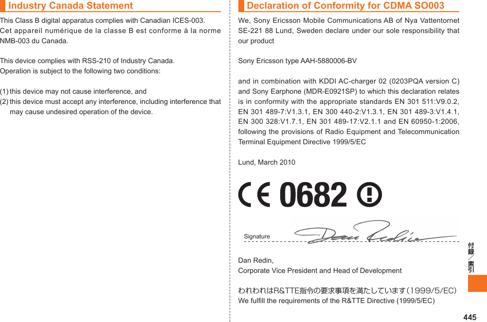 445Industry Canada StatementThis Class B digital apparatus complies with Canadian ICES-003.Cet appareil numérique de la classe B est conforme à la norme NMB-003 du Canada.This device complies with RSS-210 of Industry Canada.Operation is subject to the following two conditions:(1) this device may not cause interference, and(2) this device must accept any interference, including interference that may cause undesired operation of the device.Declaration of Conformity for CDMA SO003We, Sony Ericsson Mobile Communications AB of Nya Vattentornet SE-221 88 Lund, Sweden declare under our sole responsibility that our productSony Ericsson type AAH-5880006-BVand in combination with KDDI AC-charger 02 (0203PQA version C) and Sony Earphone (MDR-E0921SP) to which this declaration relates is in conformity with the appropriate standards EN 301 511:V9.0.2, EN 301 489-7:V1.3.1, EN 300 440-2:V1.3.1, EN 301 489-3:V1.4.1, EN 300 328:V1.7.1, EN 301 489-17:V2.1.1 and EN 60950-1:2006, following the provisions of Radio Equipment and Telecommunication Terminal Equipment Directive 1999/5/ECLund, March 2010Signature Dan Redin,Corporate Vice President and Head of DevelopmentわれわれはR&amp;TTE指令の要求事項を満たしています（1999/5/EC）We fulfill the requirements of the R&amp;TTE Directive (1999/5/EC)