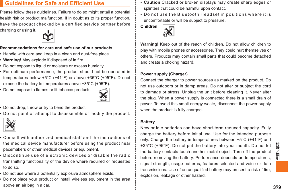 379Guidelines for Safe and Efficient UsePlease follow these guidelines. Failure to do so might entail a potential health risk or product malfunction. If in doubt as to its proper function, have the product checked by a certified service partner before charging or using it.   Recommendations for care and safe use of our products•  Handle with care and keep in a clean and dust-free place.• Warning! May explode if disposed of in fire.•  Do not expose to liquid or moisture or excess humidity.• For optimum performance, the product should not be operated in temperatures below +5°C (+41°F) or above +35°C (+95°F). Do not expose the battery to temperatures above +35°C (+95°F).•  Do not expose to flames or lit tobacco products.   •  Do not drop, throw or try to bend the product.• Do not paint or attempt to disassemble or modify the product. • Consult with authorized medical staff and the instructions of the medical device manufacturer before using the product near pacemakers or other medical devices or equipment.• Discontinue use of electronic devices or disable the radio transmitting functionality of the device where required or requested to do so.•  Do not use where a potentially explosive atmosphere exists.• Do not place your product or install wireless equipment in the area above an air bag in a car.•  Caution:Cracked or broken displays may create sharp edges or splinters that could be harmful upon contact.• Do not use the Bluetooth Headset in positions where it is uncomfortable or will be subject to pressure.Children  Warning! Keep out of the reach of children. Do not allow children to play with mobile phones or accessories. They could hurt themselves or others. Products may contain small parts that could become detached and create a choking hazard.Power supply (Charger)Connect the charger to power sources as marked on the product. Do not use outdoors or in damp areas. Do not alter or subject the cord to damage or stress. Unplug the unit before cleaning it. Never alter the plug. When a power supply is connected there is a small drain of power. To avoid this small energy waste, disconnect the power supply when the product is fully charged.BatteryNew or idle batteries can have short-term reduced capacity. Fully charge the battery before initial use. Use for the intended purpose only. Charge the battery in temperatures between +5°C (+41°F) and +35°C (+95°F). Do not put the battery into your mouth. Do not let the battery contacts touch another metal object. Turn off the product before removing the battery. Performance depends on temperatures, signal strength, usage patterns, features selected and voice or data transmissions. Use of an unqualified battery may present a risk of fire, explosion, leakage or other hazard.