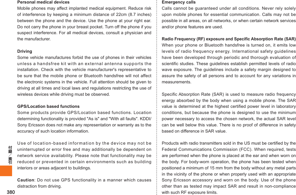 380Personal medical devicesMobile phones may affect implanted medical equipment. Reduce risk of interference by keeping a minimum distance of 22cm (8.7 inches) between the phone and the device. Use the phone at your right ear. Do not carry the phone in your breast pocket. Turn off the phone if you suspect interference. For all medical devices, consult a physician and the manufacturer.DrivingSome vehicle manufactures forbid the use of phones in their vehicles unless a handsfree kit with an external antenna supports the installation. Check with the vehicle manufacturer&apos;s representative to be sure that the mobile phone or Bluetooth handsfree will not affect the electronic systems in the vehicle. Full attention should be given to driving at all times and local laws and regulations restricting the use of wireless devices while driving must be observed.GPS/Location based functionsSome products provide GPS/Location based functions. Location determining functionality is provided &quot;As is&quot; and &quot;With all faults&quot;. KDDI/Sony Ericsson does not make any representation or warranty as to the accuracy of such location information.Use of location-based information by the device may not be uninterrupted or error free and may additionally be dependent on network service availability. Please note that functionality may be reduced or prevented in certain environments such as building interiors or areas adjacent to buildings.Caution: Do not use GPS functionality in a manner which causes distraction from driving.Emergency callsCalls cannot be guaranteed under all conditions. Never rely solely upon mobile phones for essential communication. Calls may not be possible in all areas, on all networks, or when certain network services and/or phone features are used.Radio Frequency (RF) exposure and Specific Absorption Rate (SAR)When your phone or Bluetooth handsfree is turned on, it emits low levels of radio frequency energy. International safety guidelines have been developed through periodic and thorough evaluation of scientific studies. These guidelines establish permitted levels of radio wave exposure. The guidelines include a safety margin designed to assure the safety of all persons and to account for any variations in measurements.Specific Absorption Rate (SAR) is used to measure radio frequency energy absorbed by the body when using a mobile phone. The SAR value is determined at the highest certified power level in laboratory conditions, but because the phone is designed to use the minimum power necessary to access the chosen network, the actual SAR level can be well below this value. There is no proof of difference in safety based on difference in SAR value.Products with radio transmitters sold in the US must be certified by the Federal Communications Commission (FCC). When required, tests are performed when the phone is placed at the ear and when worn on the body. For body-worn operation, the phone has been tested when positioned a minimum of 15 mm from the body without any metal parts in the vicinity of the phone or when properly used with an appropriate Sony Ericsson accessory and worn on the body. Use of the phone other than as tested may impact SAR and result in non-compliance with such RF exposure limits.