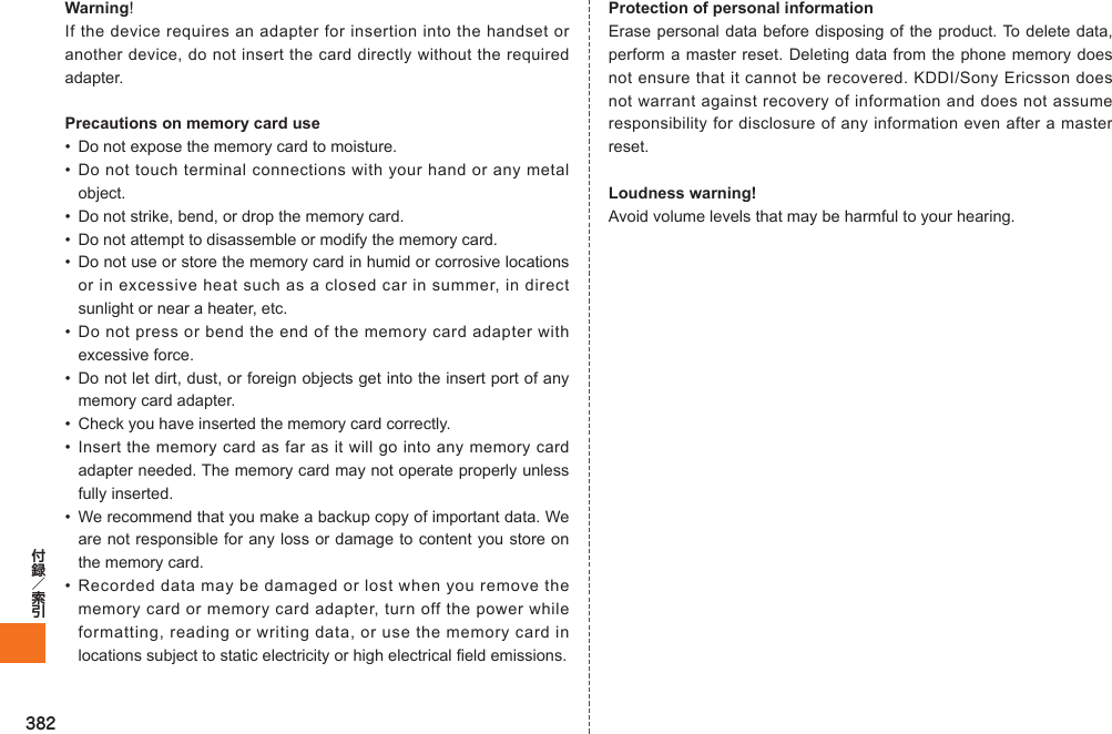 382Warning!If the device requires an adapter for insertion into the handset or another device, do not insert the card directly without the required adapter. Precautions on memory card use•  Do not expose the memory card to moisture.• Do not touch terminal connections with your hand or any metal object.•  Do not strike, bend, or drop the memory card.•  Do not attempt to disassemble or modify the memory card.•  Do not use or store the memory card in humid or corrosive locations or in excessive heat such as a closed car in summer, in direct sunlight or near a heater, etc.• Do not press or bend the end of the memory card adapter with excessive force.•  Do not let dirt, dust, or foreign objects get into the insert port of any memory card adapter.•  Check you have inserted the memory card correctly.• Insert the memory card as far as it will go into any memory card adapter needed. The memory card may not operate properly unless fully inserted.•  We recommend that you make a backup copy of important data. We are not responsible for any loss or damage to content you store on the memory card.• Recorded data may be damaged or lost when you remove the memory card or memory card adapter, turn off the power while formatting, reading or writing data, or use the memory card in locations subject to static electricity or high electrical field emissions.Protection of personal informationErase personal data before disposing of the product. To delete data, perform a master reset. Deleting data from the phone memory does not ensure that it cannot be recovered. KDDI/Sony Ericsson does not warrant against recovery of information and does not assume responsibility for disclosure of any information even after a master reset.Loudness warning!Avoid volume levels that may be harmful to your hearing.