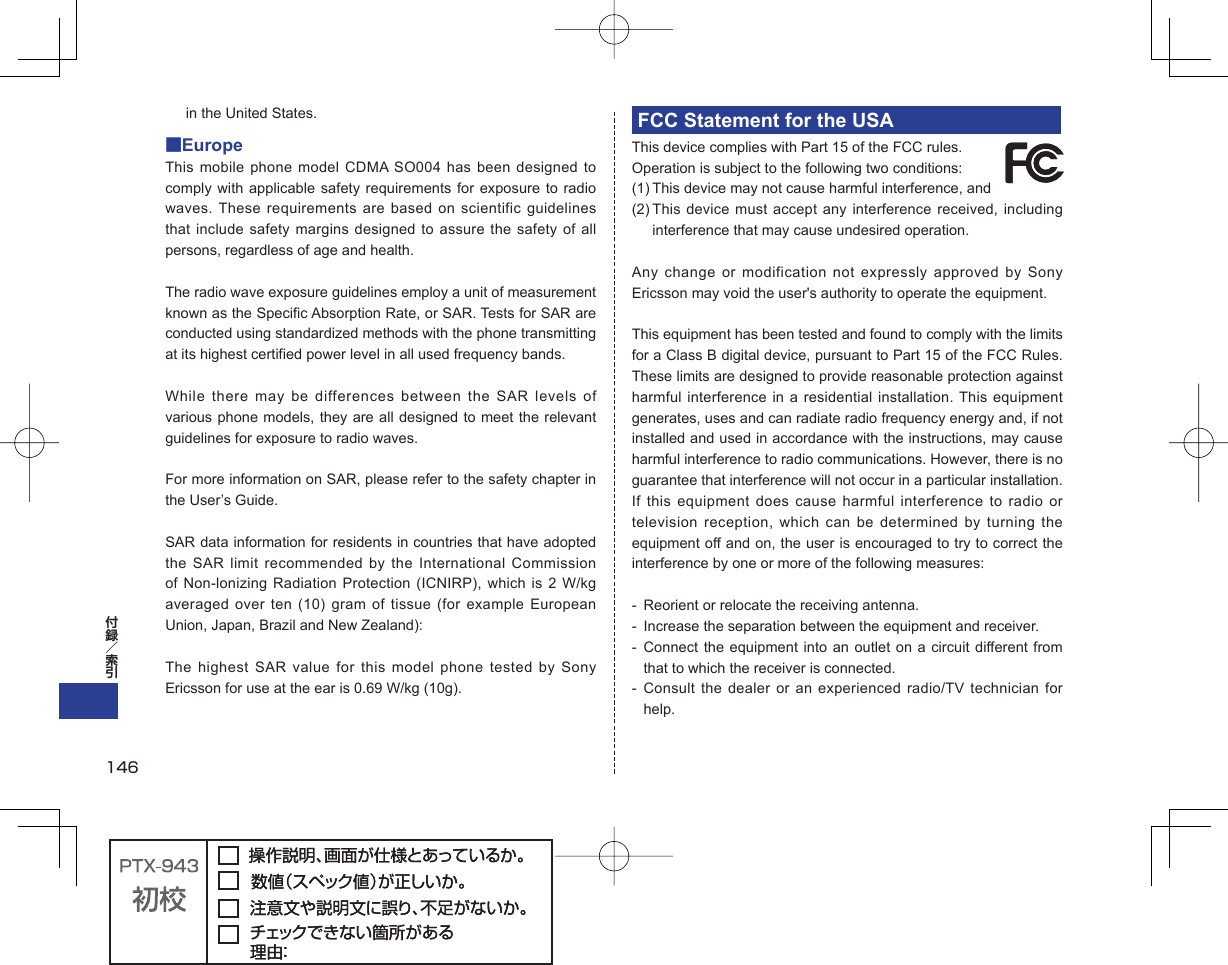 in the United States.■EuropeThis mobile phone model CDMA SO004 has been designed to comply with applicable safety requirements for exposure to radio waves. These requirements are based on scientific guidelines that include safety margins designed to assure the safety of all persons, regardless of age and health.The radio wave exposure guidelines employ a unit of measurement known as the Specific Absorption Rate, or SAR. Tests for SAR are conducted using standardized methods with the phone transmitting at its highest certified power level in all used frequency bands.While there may be differences between the SAR levels of various phone models, they are all designed to meet the relevant guidelines for exposure to radio waves.For more information on SAR, please refer to the safety chapter in the User’s Guide.SAR data information for residents in countries that have adopted the SAR limit recommended by the International Commission of Non-lonizing Radiation Protection (ICNIRP), which is 2 W/kg averaged over ten (10) gram of tissue (for example European Union, Japan, Brazil and New Zealand):The highest SAR value for this model phone tested by Sony Ericsson for use at the ear is 0.69 W/kg (10g).FCC Statement for the USAThis device complies with Part 15 of the FCC rules. Operation is subject to the following two conditions:(1) This device may not cause harmful interference, and (2) This device must accept any interference received, including interference that may cause undesired operation.Any change or modification not expressly approved by Sony Ericsson may void the user&apos;s authority to operate the equipment.This equipment has been tested and found to comply with the limits for a Class B digital device, pursuant to Part 15 of the FCC Rules. These limits are designed to provide reasonable protection against harmful interference in a residential installation. This equipment generates, uses and can radiate radio frequency energy and, if not installed and used in accordance with the instructions, may cause harmful interference to radio communications. However, there is no guarantee that interference will not occur in a particular installation.If this equipment does cause harmful interference to radio or television reception, which can be determined by turning the equipment off and on, the user is encouraged to try to correct the interference by one or more of the following measures:-  Reorient or relocate the receiving antenna.-  Increase the separation between the equipment and receiver.- Connect the equipment into an outlet on a circuit different from that to which the receiver is connected.- Consult the dealer or an experienced radio/TV technician for help.146