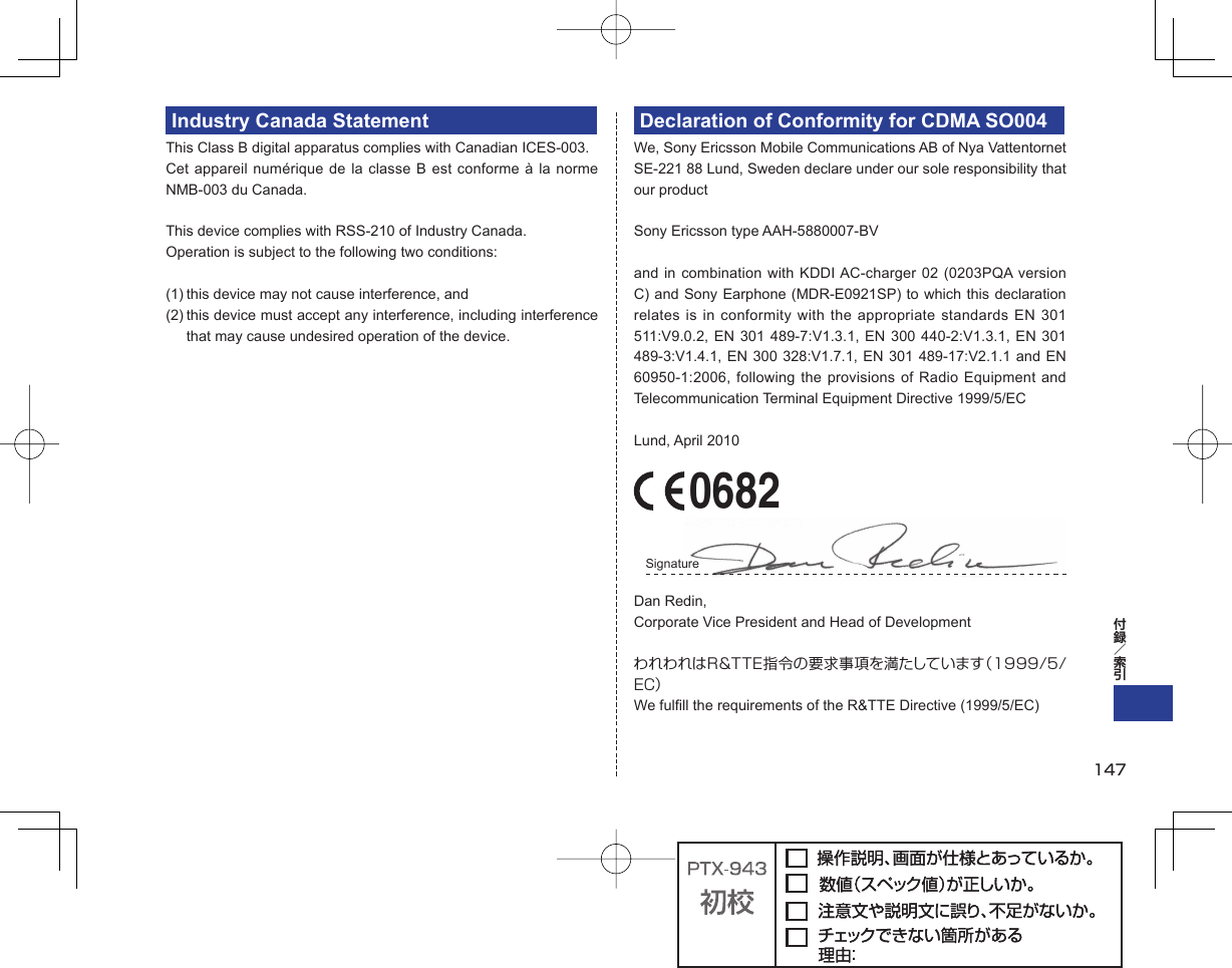 Industry Canada StatementThis Class B digital apparatus complies with Canadian ICES-003.Cet appareil numérique de la classe B est conforme à la norme NMB-003 du Canada.This device complies with RSS-210 of Industry Canada.Operation is subject to the following two conditions:(1) this device may not cause interference, and(2) this device must accept any interference, including interference that may cause undesired operation of the device.Declaration of Conformity for CDMA SO004We, Sony Ericsson Mobile Communications AB of Nya Vattentornet SE-221 88 Lund, Sweden declare under our sole responsibility that our productSony Ericsson type AAH-5880007-BVand in combination with KDDI AC-charger 02 (0203PQA version C) and Sony Earphone (MDR-E0921SP) to which this declaration relates is in conformity with the appropriate standards EN 301 511:V9.0.2, EN 301 489-7:V1.3.1, EN 300 440-2:V1.3.1, EN 301 489-3:V1.4.1, EN 300 328:V1.7.1, EN 301 489-17:V2.1.1 and EN 60950-1:2006, following the provisions of Radio Equipment and Telecommunication Terminal Equipment Directive 1999/5/ECLund, April 2010 0682Signature Dan Redin,Corporate Vice President and Head of DevelopmentわれわれはR&amp;TTE指令の要求事項を満たしています（1999/5/EC）We fulfill the requirements of the R&amp;TTE Directive (1999/5/EC)147