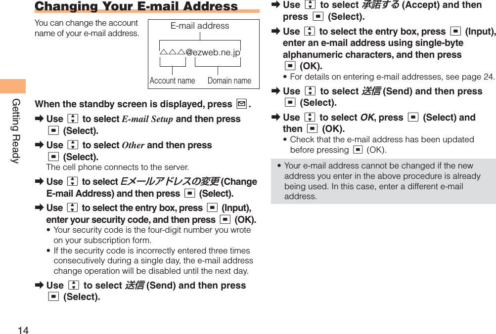 14Getting ReadyChanging Your  E-mail AddressYou can change the account name of your e-mail address.When the standby screen is displayed, press L.Use j to select E-mail Setup and then press c (Select).Use j to select Other and then press c (Select).The cell phone connects to the server.Use j to select Eメールアドレスの変更 (Change E-mail Address) and then press c (Select).Use j to select the entry box, press c (Input), enter your security code, and then press c (OK).Your security code is the four-digit number you wrote on your subscription form.If the security code is incorrectly entered three times consecutively during a single day, the e-mail address change operation will be disabled until the next day.Use j to select 送信 (Send) and then press c (Select).➡➡➡➡••➡△△△@ezweb.ne.jpAccount name Domain nameE-mail address△△△@ezweb.ne.jpAccount name Domain nameE-mail addressUse j to select 承諾する (Accept) and then press c (Select).Use j to select the entry box, press c (Input), enter an e-mail address using single-byte alphanumeric characters, and then press c (OK).For details on entering e-mail addresses, see page 24.Use j to select 送信 (Send) and then press c (Select).Use j to select OK, press c (Select) and then c (OK).Check that the e-mail address has been updated before pressing c (OK).Your e-mail address cannot be changed if the new address you enter in the above procedure is already being used. In this case, enter a different e-mail address.➡➡•➡➡••