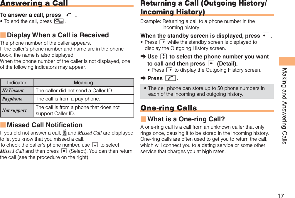 17Making and Answering CallsAnswering a CallTo answer a call, press N.To end the call, press F.Display When a Call is Received The phone number of the caller appears. If the caller&apos;s phone number and name are in the phone book, the name is also displayed.When the phone number of the caller is not displayed, one of the following indicators may appear.Indicator MeaningID Unsent The caller did not send a Caller ID.Payphone The call is from a pay phone. Not support The call is from a phone that does not support Caller ID.Missed Call NotificationIf you did not answer a call,  and Missed Call are displayed to let you know that you missed a call.To check the caller&apos;s phone number, use d to select Missed Call and then press c (Select). You can then return the call (see the procedure on the right).•■■Returning a Call ( Outgoing History/Incoming History)Example: Returning a call to a phone number in the incoming historyWhen the standby screen is displayed, press l.Press r while the standby screen is displayed to display the Outgoing History screen. Use j to select the phone number you want to call and then press c (Detail).Press r to display the Outgoing History screen.Press N.The cell phone can store up to 50 phone numbers in each of the incoming and outgoing history.One-ring CallsWhat is a One-ring Call?A one-ring call is a call from an unknown caller that only rings once, causing it to be stored in the incoming history. One-ring calls are often used to get you to return the call, which will connect you to a dating service or some other service that charges you at high rates.•➡•➡•■