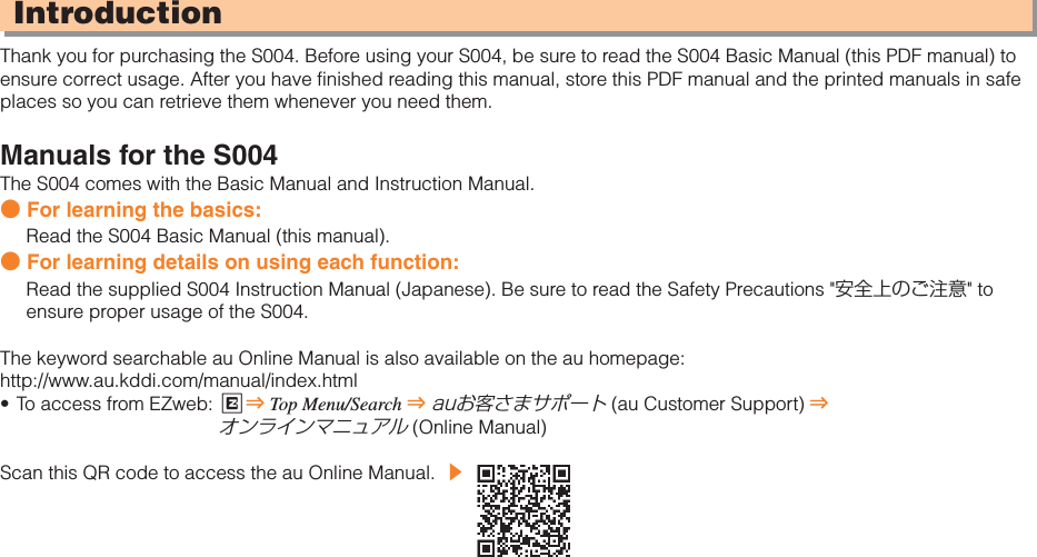 IntroductionThank you for purchasing the S004. Before using your S004, be sure to read the S004 Basic Manual (this PDF manual) to ensure correct usage. After you have finished reading this manual, store this PDF manual and the printed manuals in safe places so you can retrieve them whenever you need them.Manuals for the S004The S004 comes with the Basic Manual and Instruction Manual.● For learning the basics:Read the S004 Basic Manual (this manual).● For learning details on using each function:Read the supplied S004 Instruction Manual (Japanese). Be sure to read the Safety Precautions &quot;安全上のご注意&quot; to ensure proper usage of the S004.The keyword searchable au Online Manual is also available on the au homepage:http://www.au.kddi.com/manual/index.htmlTo access from EZweb:  R⇒Top Menu/Search ⇒auお客さまサポート (au Customer Support) ⇒オンラインマニュアル (Online Manual)Scan this QR code to access the au Online Manual. ▶•