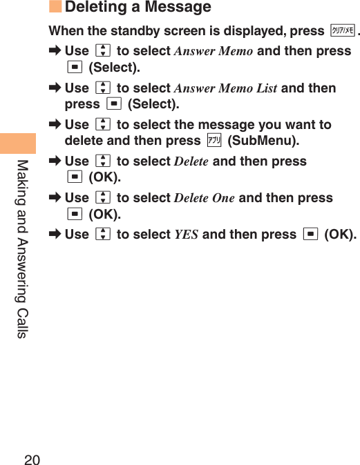 20Making and Answering CallsDeleting a MessageWhen the standby screen is displayed, press C.Use j to select Answer Memo and then press c (Select).Use j to select Answer Memo List and then press c (Select).Use j to select the message you want to delete and then press % (SubMenu).Use j to select Delete and then press c (OK).Use j to select Delete One and then press c (OK).Use j to select YES and then press c (OK).■➡➡➡➡➡➡