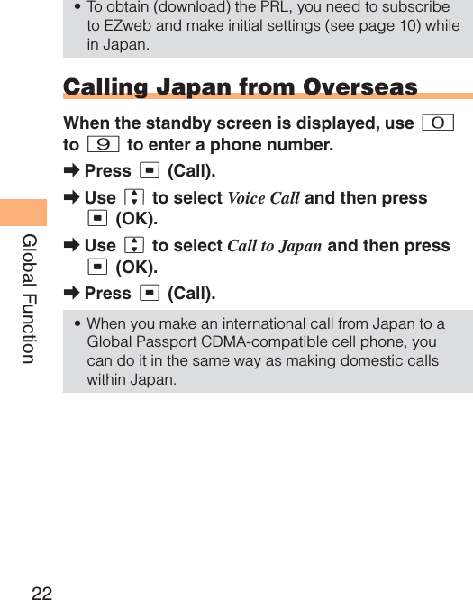 22Global FunctionTo obtain (download) the PRL, you need to subscribe to EZweb and make initial settings (see page 10) while in Japan.Calling Japan from OverseasWhen the standby screen is displayed, use 0to 9 to enter a phone number.Press c (Call).Use j to select Voice Call and then press c (OK).Use j to select Call to Japan and then press c (OK).Press c (Call).When you make an international call from Japan to a Global Passport CDMA-compatible cell phone, you can do it in the same way as making domestic calls within Japan.•➡➡➡➡•