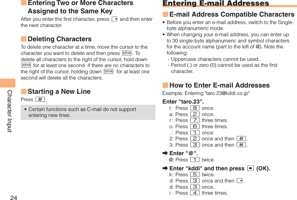 24Character InputEntering Two or More Characters Assigned to the Same KeyAfter you enter the first character, press r and then enter the next character. Deleting CharactersTo delete one character at a time, move the cursor to the character you want to delete and then press C. To delete all characters to the right of the cursor, hold down C for at least one second. If there are no characters to the right of the cursor, holding down Cfor at least one second will delete all the characters.Starting a New LinePress #.Certain functions such as C-mail do not support entering new lines.■■■•Entering E-mail AddressesE-mail Address Compatible CharactersBefore you enter an e-mail address, switch to the Single-byte alphanumeric mode.When changing your e-mail address, you can enter up to 30 single-byte alphanumeric and symbol characters for the account name (part to the left of @). Note the following:- Uppercase characters cannot be used. - Period (.) or zero (0) cannot be used as the first character.How to Enter E-mail AddressesExample: Entering &quot;taro.23@kddi.co.jp&quot;Enter &quot;taro.23&quot;.t : Press 8 once.a: Press 2 once.r :  Press 7 three times.o: Press 6 three times.. : Press 1 once.2: Press 2 once and then #.3: Press 3 once and then #.Enter &quot;@&quot;.@: Press 1 twice.Enter &quot;kddi&quot; and then press c (OK).k :  Press  5 twice.d: Press 3 once and then r.d:  Press 3 once.i : Press 4 three times.■••■➡➡