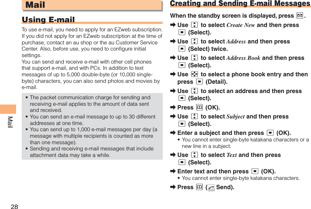 28MailMailUsing E-mailTo use e-mail, you need to apply for an EZweb subscription. If you did not apply for an EZweb subscription at the time of purchase, contact an au shop or the au Customer Service Center. Also, before use, you need to configure initial settings.You can send and receive e-mail with other cell phones that support e-mail, and with PCs. In addition to text messages of up to 5,000 double-byte (or 10,000 single-byte) characters, you can also send photos and movies by e-mail.The packet communication charge for sending and receiving e-mail applies to the amount of data sent and received.You can send an e-mail message to up to 30 different addresses at one time. You can send up to 1,000 e-mail messages per day (a message with multiple recipients is counted as more than one message).Sending and receiving e-mail messages that include attachment data may take a while.••••Creating and Sending E-mail MessagesWhen the standby screen is displayed, press L.Use j to select Create New and then press c (Select).Use j to select Address and then press c (Select) twice.Use j to select Address Book and then press c (Select).Use a to select a phone book entry and then press c (Detail).Use j to select an address and then press c (Select). Press &amp; (OK).Use j to select Subject and then press c (Select).Enter a subject and then press c (OK).You cannot enter single-byte katakana characters or a new line in a subject. Use j to select Text and then press c (Select).Enter text and then press c (OK).You cannot enter single-byte katakana characters.Press &amp; (  Send).➡➡➡➡➡➡➡➡•➡➡•➡