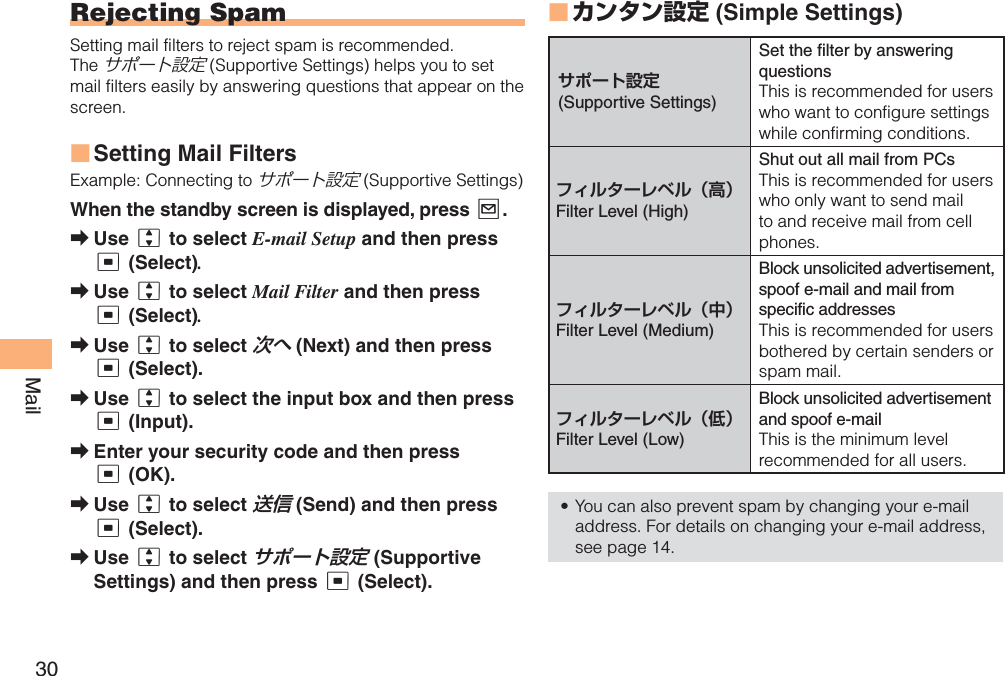 30MailRejecting SpamSetting mail filters to reject spam is recommended.Theサポート設定 (Supportive Settings) helps you to set mail filters easily by answering questions that appear on the screen.Setting Mail FiltersExample: Connecting to サポート設定 (Supportive Settings)When the standby screen is displayed, press L.Use j to select E-mail Setup and then press c (Select).Use j to select Mail Filter and then press c (Select).Use j to select 次へ (Next) and then press c (Select).Use j to select the input box and then press c (Input).Enter your security code and then press c (OK). Use j to select 送信 (Send) and then press c (Select).Use j to select サポート設定 (Supportive Settings) and then press c (Select).■➡➡➡➡➡➡➡カンタン設定 ( Simple Settings)サポート設定(Supportive Settings)Set the filter by answering questionsThis is recommended for users who want to configure settings while confirming conditions.フィルターレベル（高）Filter Level (High)Shut out all mail from PCsThis is recommended for users who only want to send mail to and receive mail from cell phones.フィルターレベル（中）Filter Level (Medium)Block unsolicited advertisement, spoof e-mail and mail from specific addresses This is recommended for users bothered by certain senders or spam mail.フィルターレベル（低）Filter Level (Low)Block unsolicited advertisement and spoof e-mailThis is the minimum level recommended for all users. You can also prevent spam by changing your e-mail address. For details on changing your e-mail address, see page 14.■•