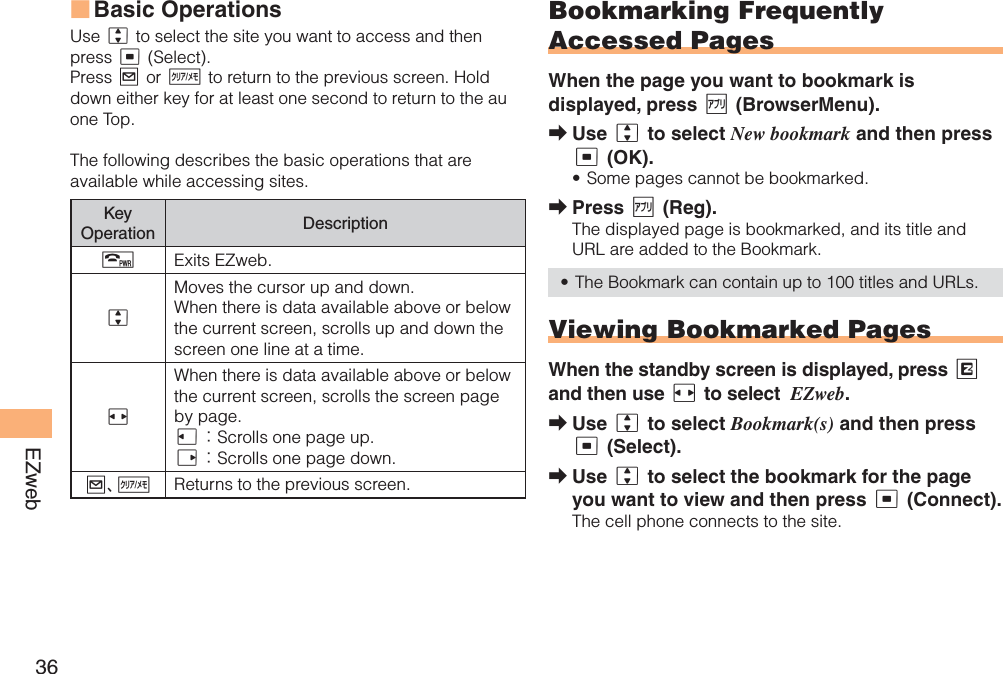 36EZwebBasic OperationsUse j to select the site you want to access and then press c (Select).Press L or C to return to the previous screen. Hold down either key for at least one second to return to the au one Top.The following describes the basic operations that are available while accessing sites.Key Operation DescriptionFExits EZweb.jMoves the cursor up and down. When there is data available above or below the current screen, scrolls up and down the screen one line at a time. sWhen there is data available above or below the current screen, scrolls the screen page by page.l：Scrolls one page up.r：Scrolls one page down.L、CReturns to the previous screen.■Bookmarking Frequently Accessed PagesWhen the page you want to bookmark is displayed, press % (BrowserMenu).Use j to select New bookmark and then press c (OK). Some pages cannot be bookmarked. Press % (Reg).The displayed page is bookmarked, and its title and URL are added to the Bookmark. The Bookmark can contain up to 100 titles and URLs.Viewing Bookmarked PagesWhen the standby screen is displayed, press Rand then use s to select EZweb.Use j to select Bookmark(s) and then press c (Select).Use j to select the bookmark for the page you want to view and then press c (Connect).The cell phone connects to the site.➡•➡•➡➡