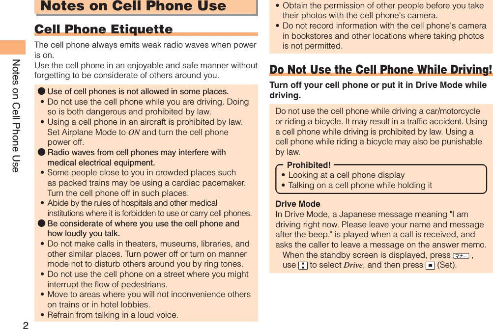 2Notes on Cell Phone UseNotes on Cell Phone UseCell Phone EtiquetteThe cell phone always emits weak radio waves when power is on.Use the cell phone in an enjoyable and safe manner without forgetting to be considerate of others around you.Use of cell phones is not allowed in some places.Do not use the cell phone while you are driving. Doing so is both dangerous and prohibited by law.Using a cell phone in an aircraft is prohibited by law. Set Airplane Mode to ON and turn the cell phone power off.Radio waves from cell phones may interfere with medical electrical equipment.Some people close to you in crowded places such as packed trains may be using a cardiac pacemaker. Turn the cell phone off in such places.Abide by the rules of hospitals and other medical institutions where it is forbidden to use or carry cell phones.Be considerate of where you use the cell phone and how loudly you talk.Do not make calls in theaters, museums, libraries, and other similar places. Turn power off or turn on manner mode not to disturb others around you by ring tones.Do not use the cell phone on a street where you might interrupt the flow of pedestrians.Move to areas where you will not inconvenience others on trains or in hotel lobbies.Refrain from talking in a loud voice.●••●••●••••Obtain the permission of other people before you take their photos with the cell phone&apos;s camera.Do not record information with the cell phone&apos;s camera in bookstores and other locations where taking photos is not permitted.Do Not Use the Cell Phone While Driving!Turn off your cell phone or put it in Drive Mode while driving.Do not use the cell phone while driving a car/motorcycle or riding a bicycle. It may result in a traffic accident. Using a cell phone while driving is prohibited by law. Using a cell phone while riding a bicycle may also be punishable by law.Prohibited!Looking at a cell phone displayTalking on a cell phone while holding itDrive ModeIn Drive Mode, a Japanese message meaning &quot;I am driving right now. Please leave your name and message after the beep.&quot; is played when a call is received, and asks the caller to leave a message on the answer memo.When the standby screen is displayed, press   , use  to select Drive, and then press   (Set).••••