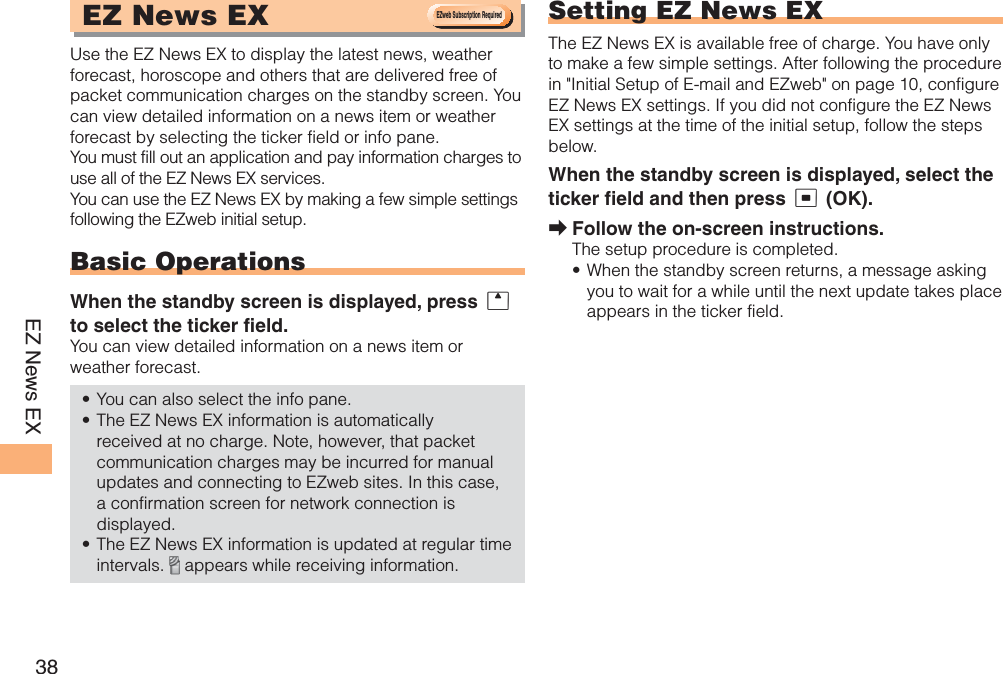 38EZ News EXEZ News EXUse the EZ News EX to display the latest news, weather forecast, horoscope and others that are delivered free of packet communication charges on the standby screen. You can view detailed information on a news item or weather forecast by selecting the ticker field or info pane.You must fill out an application and pay information charges to use all of the EZ News EX services.You can use the EZ News EX by making a few simple settings following the EZweb initial setup.Basic OperationsWhen the standby screen is displayed, press uto select the ticker field.You can view detailed information on a news item or weather forecast.You can also select the info pane.The EZ News EX information is automatically received at no charge. Note, however, that packet communication charges may be incurred for manual updates and connecting to EZweb sites. In this case, a confirmation screen for network connection is displayed.The EZ News EX information is updated at regular time intervals.  appears while receiving information.•••Setting EZ News EXThe EZ News EX is available free of charge. You have only to make a few simple settings. After following the procedure in &quot;Initial Setup of E-mail and EZweb&quot; on page 10, configure EZ News EX settings. If you did not configure the EZ News EX settings at the time of the initial setup, follow the steps below.When the standby screen is displayed, select the ticker field and then press c (OK).Follow the on-screen instructions.The setup procedure is completed.When the standby screen returns, a message asking you to wait for a while until the next update takes place appears in the ticker field.➡•EZweb Subscription RequiredEZweb Subscription Required