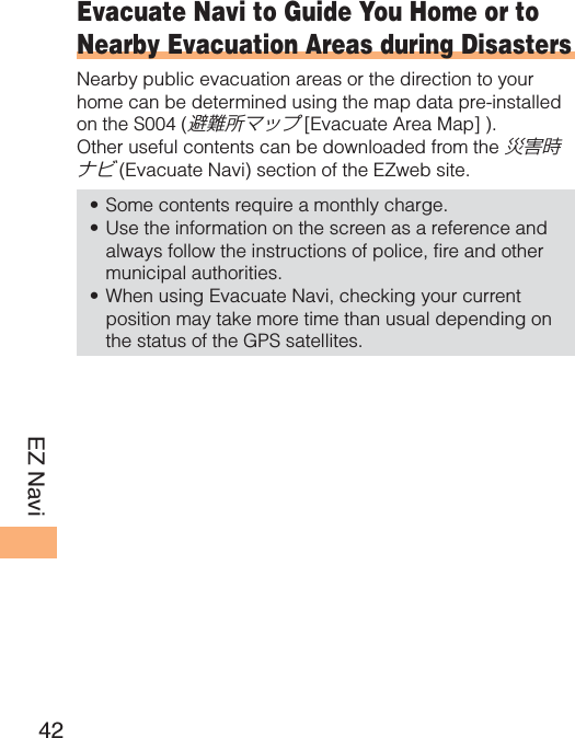 42EZ NaviEvacuate Navi to Guide You Home or to Nearby Evacuation Areas during DisastersNearby public evacuation areas or the direction to your home can be determined using the map data pre-installed on the S004 (避難所マップ [Evacuate Area Map] ). Other useful contents can be downloaded from the 災害時ナビ (Evacuate Navi) section of the EZweb site.Some contents require a monthly charge. Use the information on the screen as a reference and always follow the instructions of police, fire and other municipal authorities. When using Evacuate Navi, checking your current position may take more time than usual depending on the status of the GPS satellites. •••