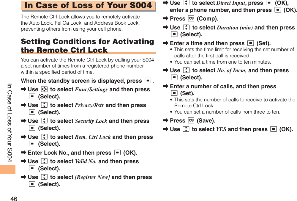 46In Case of Loss of Your S004In Case of Loss of Your S004The Remote Ctrl Lock allows you to remotely activate the Auto Lock, FeliCa Lock, and Address Book Lock, preventing others from using your cell phone.Setting Conditions for Activating the Remote Ctrl LockYou can activate the Remote Ctrl Lock by calling your S004 a set number of times from a registered phone number within a specified period of time. When the standby screen is displayed, press c.Use a to select Func/Settings and then press c (Select). Use j to select Privacy/Rstr and then press c (Select). Use j to select Security Lock and then press c (Select). Use j to select Rem. Ctrl Lock and then press c (Select). Enter Lock No., and then press c (OK).Use j to select Valid No. and then press c (Select).Use j to select [Register New] and then press c (Select).➡➡➡➡➡➡➡Use j to select Direct Input, press c (OK), enter a phone number, and then press c (OK).Press % (Comp).Use j to select Duration (min) and then press c (Select).Enter a time and then press c (Set).This sets the time limit for receiving the set number of calls after the first call is received.You can set a time from one to ten minutes.Use j to select No. of Incm, and then press c (Select).Enter a number of calls, and then press c (Set).This sets the number of calls to receive to activate the Remote Ctrl Lock.You can set a number of calls from three to ten.Press % (Save).Use j to select YES and then press c (OK).➡➡➡➡••➡➡••➡➡