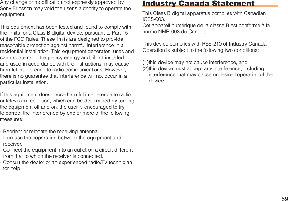59Any change or modification not expressly approved by Sony Ericsson may void the user&apos;s authority to operate the equipment.This equipment has been tested and found to comply with the limits for a Class B digital device, pursuant to Part 15 of the FCC Rules. These limits are designed to provide reasonable protection against harmful interference in a residential installation. This equipment generates, uses and can radiate radio frequency energy and, if not installed and used in accordance with the instructions, may cause harmful interference to radio communications. However, there is no guarantee that interference will not occur in a particular installation.If this equipment does cause harmful interference to radio or television reception, which can be determined by turning the equipment off and on, the user is encouraged to try to correct the interference by one or more of the following measures:- Reorient or relocate the receiving antenna.- Increase the separation between the equipment and receiver.- Connect the equipment into an outlet on a circuit different from that to which the receiver is connected.- Consult the dealer or an experienced radio/TV technician for help.Industry Canada StatementThis Class B digital apparatus complies with Canadian ICES-003.Cet appareil numérique de la classe B est conforme à la norme NMB-003 du Canada.This device complies with RSS-210 of Industry Canada.Operation is subject to the following two conditions:(1)this device may not cause interference, and(2)this device must accept any interference, including interference that may cause undesired operation of the device.