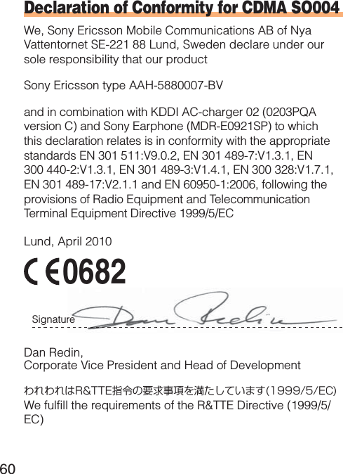 60Declaration of Conformity for CDMA SO004We, Sony Ericsson Mobile Communications AB of Nya Vattentornet SE-221 88 Lund, Sweden declare under our sole responsibility that our productSony Ericsson type AAH-5880007-BVand in combination with KDDI AC-charger 02 (0203PQA version C) and Sony Earphone (MDR-E0921SP) to which this declaration relates is in conformity with the appropriate standards EN 301 511:V9.0.2, EN 301 489-7:V1.3.1, EN 300 440-2:V1.3.1, EN 301 489-3:V1.4.1, EN 300 328:V1.7.1, EN 301 489-17:V2.1.1 and EN 60950-1:2006, following the provisions of Radio Equipment and Telecommunication Terminal Equipment Directive 1999/5/ECLund, April 20100682Signature Dan Redin,Corporate Vice President and Head of DevelopmentわれわれはR&amp;TTE指令の要求事項を満たしています(1999/5/EC)We fulfill the requirements of the R&amp;TTE Directive (1999/5/EC)