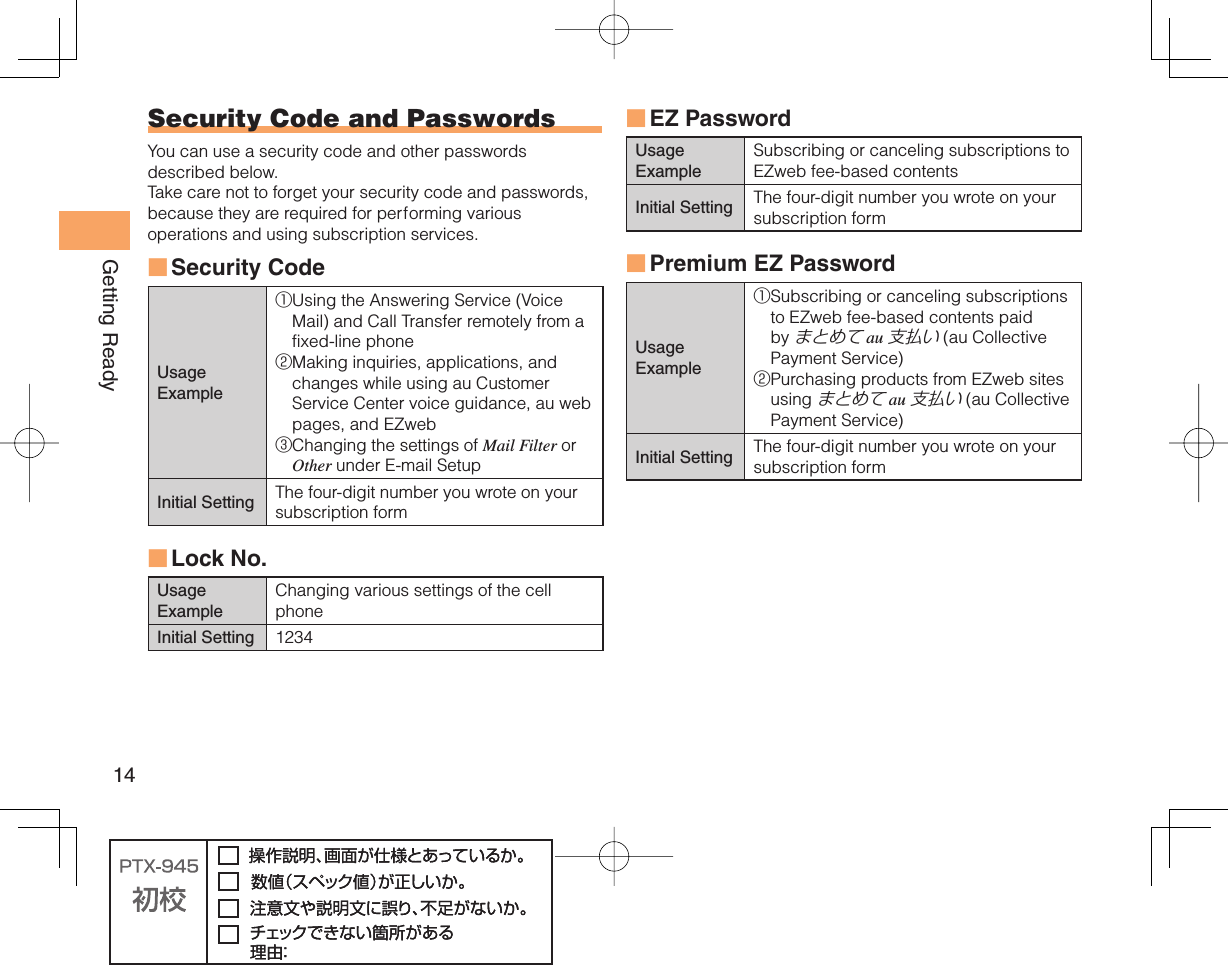 14Getting Ready Security Code and  PasswordsYou can use a security code and other passwords described below.Take care not to forget your security code and passwords, because they are required for performing various operations and using subscription services.Security Code Usage Example① Using the Answering Service (Voice Mail) and Call Transfer remotely from a fixed-line phone② Making inquiries, applications, and changes while using au Customer Service Center voice guidance, au web pages, and EZweb③ Changing the settings of Mail Filter or Other under E-mail SetupInitial Setting The four-digit number you wrote on your subscription form Lock No.Usage ExampleChanging various settings of the cell phoneInitial Setting 1234■■ EZ PasswordUsage ExampleSubscribing or canceling subscriptions to EZweb fee-based contentsInitial Setting The four-digit number you wrote on your subscription form Premium EZ PasswordUsage Example① Subscribing or canceling subscriptions to EZweb fee-based contents paid by まとめて au 支払い (au Collective Payment Service)② Purchasing products from EZweb sites using まとめて au 支払い (au Collective Payment Service)Initial Setting The four-digit number you wrote on your subscription form■■