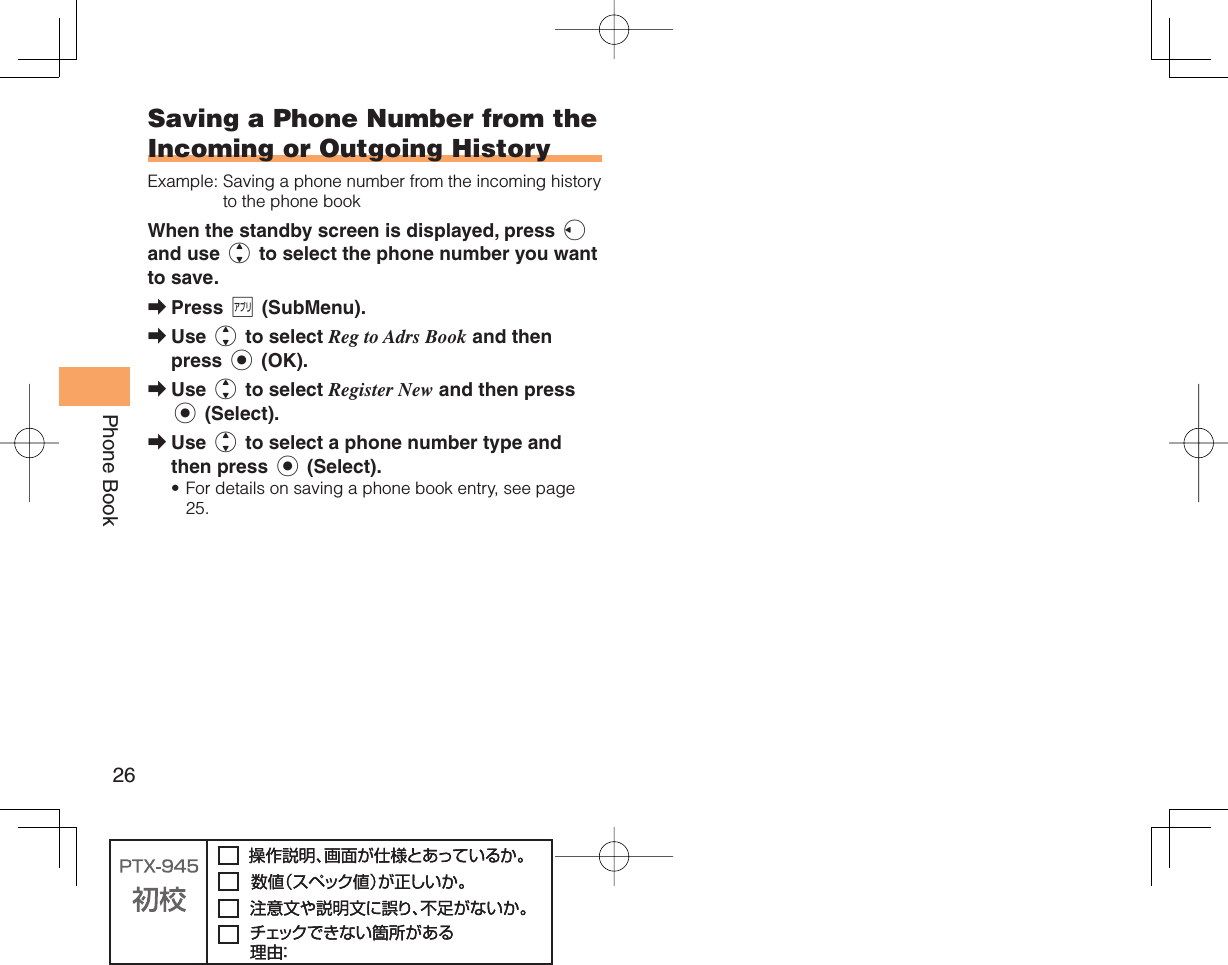 26Phone Book Saving a Phone Number from the Incoming or Outgoing HistoryExample:  Saving a phone number from the incoming history to the phone bookWhen the standby screen is displayed, press l and use j to select the phone number you want to save.Press % (SubMenu).Use j to select Reg to Adrs Book and then press c (OK).Use j to select Register New and then press c (Select).Use j to select a phone number type and then press c (Select).For details on saving a phone book entry, see page 25.➡➡➡➡•