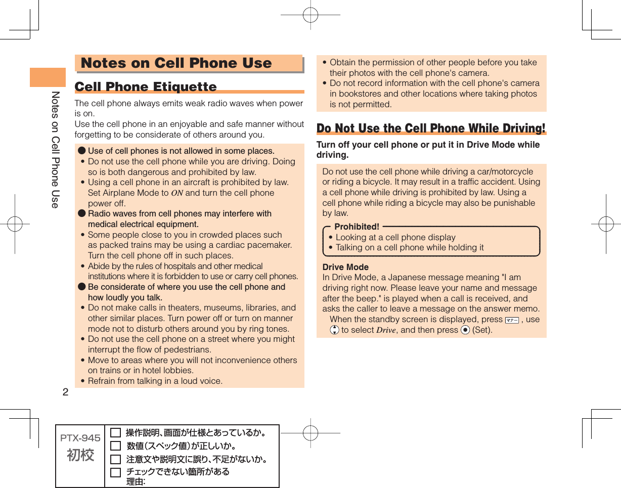 2Notes on Cell Phone UseNotes on Cell Phone Use Cell Phone EtiquetteThe cell phone always emits weak radio waves when power is on.Use the cell phone in an enjoyable and safe manner without forgetting to be considerate of others around you.Use of cell phones is not allowed in some places.Do not use the cell phone while you are driving. Doing so is both dangerous and prohibited by law.Using a cell phone in an aircraft is prohibited by law. Set Airplane Mode to ON and turn the cell phone power off.Radio waves from cell phones may interfere with medical electrical equipment.Some people close to you in crowded places such as packed trains may be using a cardiac pacemaker. Turn the cell phone off in such places.Abide by the rules of hospitals and other medical institutions where it is forbidden to use or carry cell phones.Be considerate of where you use the cell phone and how loudly you talk.Do not make calls in theaters, museums, libraries, and other similar places. Turn power off or turn on manner mode not to disturb others around you by ring tones.Do not use the cell phone on a street where you might interrupt the flow of pedestrians.Move to areas where you will not inconvenience others on trains or in hotel lobbies.Refrain from talking in a loud voice.●••●••●••••Obtain the permission of other people before you take their photos with the cell phone&apos;s camera.Do not record information with the cell phone&apos;s camera in bookstores and other locations where taking photos is not permitted.Do Not Use the Cell Phone While Driving!Turn off your cell phone or put it in Drive Mode while driving.Do not use the cell phone while driving a car/motorcycle or riding a bicycle. It may result in a traffic accident. Using a cell phone while driving is prohibited by law. Using a cell phone while riding a bicycle may also be punishable by law.Prohibited!Looking at a cell phone displayTalking on a cell phone while holding itDrive ModeIn Drive Mode, a Japanese message meaning &quot;I am driving right now. Please leave your name and message after the beep.&quot; is played when a call is received, and asks the caller to leave a message on the answer memo.  When the standby screen is displayed, press   , use  to select Drive, and then press   (Set).••••