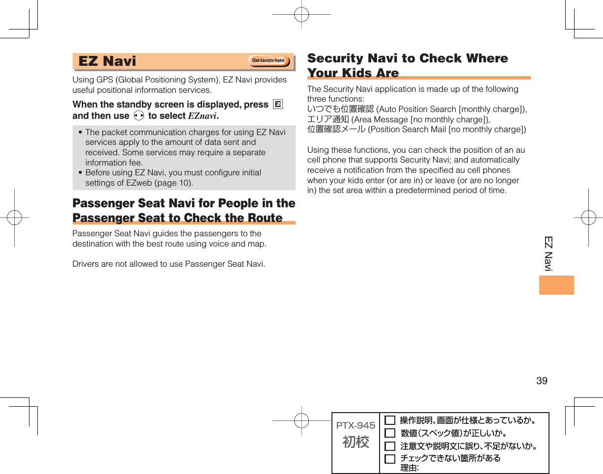 39EZ Navi EZ Navi Using GPS (Global Positioning System), EZ Navi provides useful positional information services.When the standby screen is displayed, press R and then use s to select EZnavi.The packet communication charges for using EZ Navi services apply to the amount of data sent and received. Some services may require a separate information fee.Before using EZ Navi, you must configure initial settings of EZweb (page 10). Passenger Seat Navi for People in the Passenger Seat to Check the RoutePassenger Seat Navi guides the passengers to the destination with the best route using voice and map.Drivers are not allowed to use Passenger Seat Navi.•• Security Navi to Check Where Your Kids AreThe Security Navi application is made up of the following three functions:いつでも位置確認 (Auto Position Search [monthly charge]), エリア通知 (Area Message [no monthly charge]), 位置確認メール (Position Search Mail [no monthly charge])Using these functions, you can check the position of an au cell phone that supports Security Navi; and automatically receive a notification from the specified au cell phones when your kids enter (or are in) or leave (or are no longer in) the set area within a predetermined period of time.EZweb Subscription RequiredEZweb Subscription Required