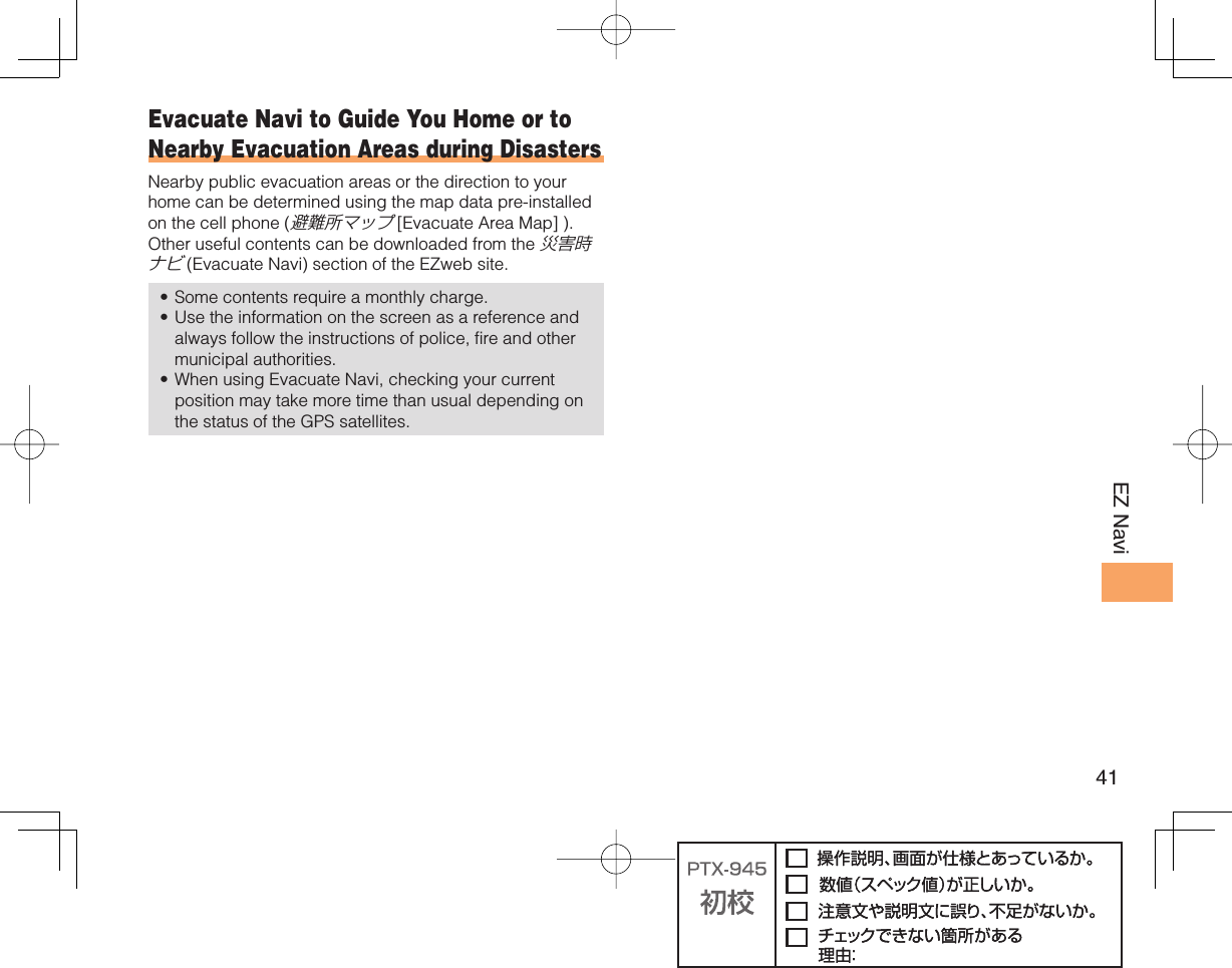 41EZ Navi Evacuate Navi to Guide You Home or to Nearby Evacuation Areas during DisastersNearby public evacuation areas or the direction to your home can be determined using the map data pre-installed on the cell phone (避難所マップ [Evacuate Area Map] ). Other useful contents can be downloaded from the 災害時ナビ (Evacuate Navi) section of the EZweb site.Some contents require a monthly charge. Use the information on the screen as a reference and always follow the instructions of police, fire and other municipal authorities. When using Evacuate Navi, checking your current position may take more time than usual depending on the status of the GPS satellites. •••