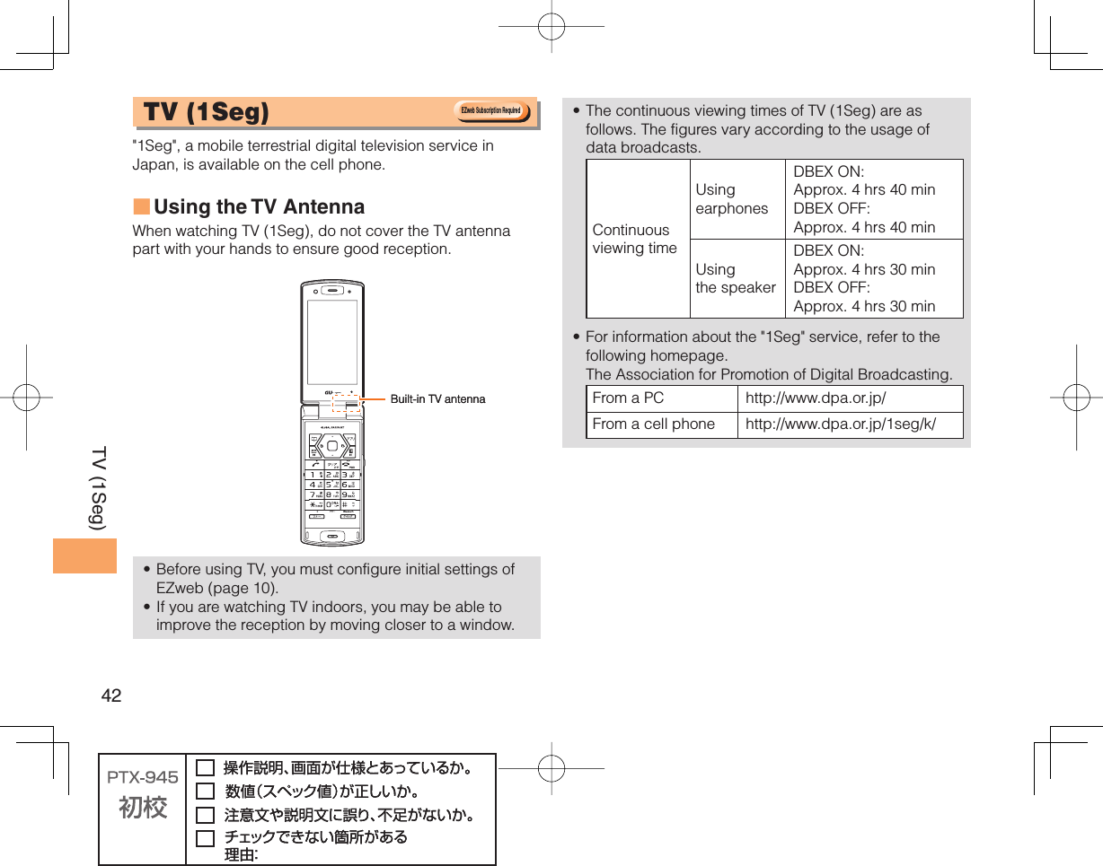 42TV (1Seg) TV ( 1Seg)  &quot;1Seg&quot;, a mobile terrestrial digital television service in Japan, is available on the cell phone.Using the TV  AntennaWhen watching TV (1Seg), do not cover the TV antenna part with your hands to ensure good reception. Before using TV, you must configure initial settings of EZweb (page 10).If you are watching TV indoors, you may be able to improve the reception by moving closer to a window.■••The continuous viewing times of TV (1Seg) are as follows. The figures vary according to the usage of data broadcasts.Continuous viewing timeUsing earphonesDBEX ON: Approx. 4 hrs 40 minDBEX OFF: Approx. 4 hrs 40 minUsing the speakerDBEX ON: Approx. 4 hrs 30 minDBEX OFF: Approx. 4 hrs 30 minFor information about the &quot;1Seg&quot; service, refer to the following homepage.   The Association for Promotion of Digital Broadcasting.From a PC http://www.dpa.or.jp/From a cell phone http://www.dpa.or.jp/1seg/k/ ••EZweb Subscription RequiredEZweb Subscription RequiredBuilt-in TV antennaBuilt-in TV antenna