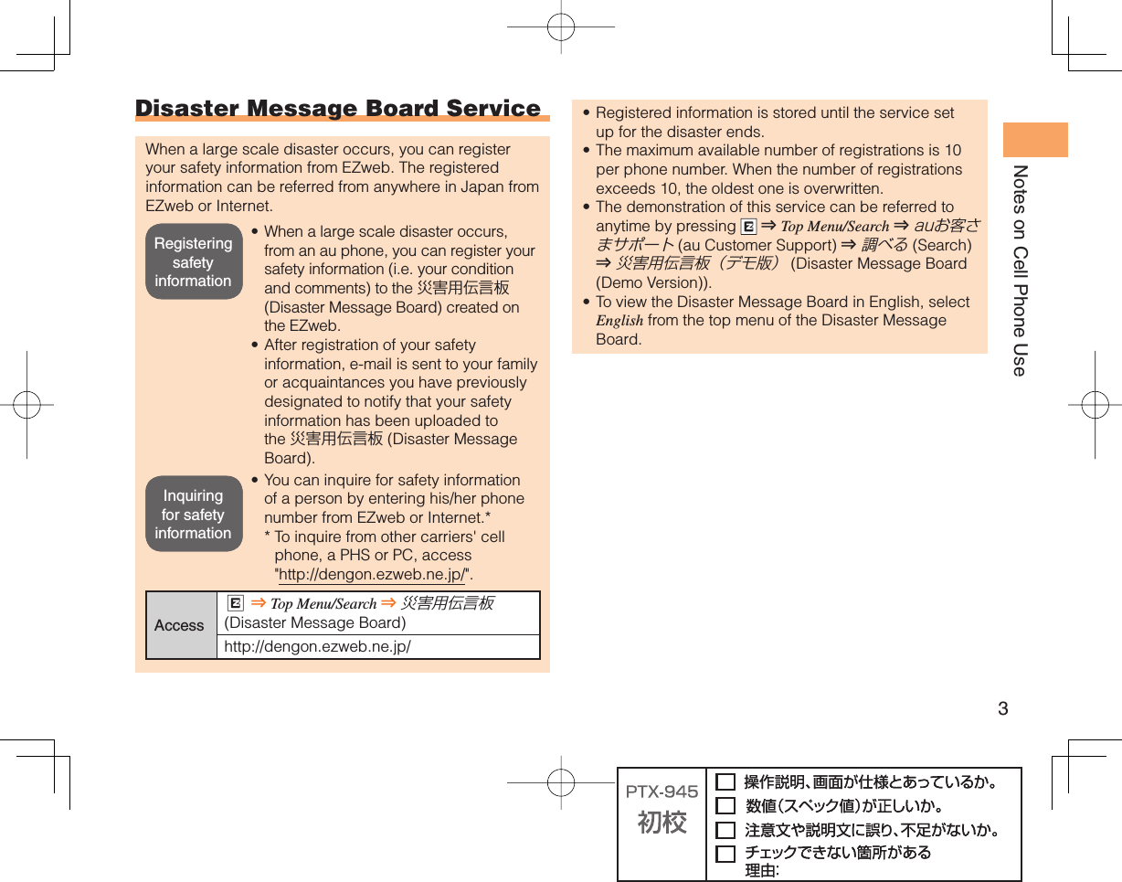 3Notes on Cell Phone Use Disaster Message Board ServiceWhen a large scale disaster occurs, you can register your safety information from EZweb. The registered information can be referred from anywhere in Japan from EZweb or Internet.When a large scale disaster occurs, from an au phone, you can register your safety information (i.e. your condition and comments) to the 災害用伝言板 (Disaster Message Board) created on the EZweb.After registration of your safety information, e-mail is sent to your family or acquaintances you have previously designated to notify that your safety information has been uploaded to the 災害用伝言板 (Disaster Message Board).You can inquire for safety information of a person by entering his/her phone number from EZweb or Internet.**  To inquire from other carriers&apos; cell phone, a PHS or PC, access &quot;http://dengon.ezweb.ne.jp/&quot;.AccessR ⇒ Top Menu/Search ⇒ 災害用伝言板 (Disaster Message Board)http://dengon.ezweb.ne.jp/•••Registered information is stored until the service set up for the disaster ends.The maximum available number of registrations is 10 per phone number. When the number of registrations exceeds 10, the oldest one is overwritten.The demonstration of this service can be referred to anytime by pressing   ⇒ Top Menu/Search ⇒ auお客さまサポート (au Customer Support) ⇒ 調べる (Search ) ⇒ 災害用伝言板（デモ版） (Disaster Message Board (Demo Version)).To view the Disaster Message Board in English, select English from the top menu of the Disaster Message Board.••••Registering safety informationRegistering safety informationInquiring for safety informationInquiring for safety information
