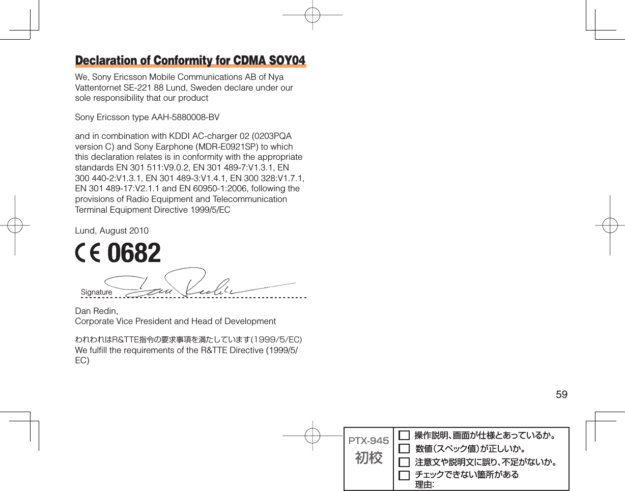 59Declaration of Conformity for CDMA SOY04We, Sony Ericsson Mobile Communications AB of Nya Vattentornet SE-221 88 Lund, Sweden declare under our sole responsibility that our productSony Ericsson type AAH-5880008-BVand in combination with KDDI AC-charger 02 (0203PQA version C) and Sony Earphone (MDR-E0921SP) to which this declaration relates is in conformity with the appropriate standards EN 301 511:V9.0.2, EN 301 489-7:V1.3.1, EN 300 440-2:V1.3.1, EN 301 489-3:V1.4.1, EN 300 328:V1.7.1, EN 301 489-17:V2.1.1 and EN 60950-1:2006, following the provisions of Radio Equipment and Telecommunication Terminal Equipment Directive 1999/5/ECLund, August 2010Signature Dan Redin,Corporate Vice President and Head of DevelopmentわれわれはR&amp;TTE指令の要求事項を満たしています(1999/5/EC)We fulfill the requirements of the R&amp;TTE Directive (1999/5/EC)