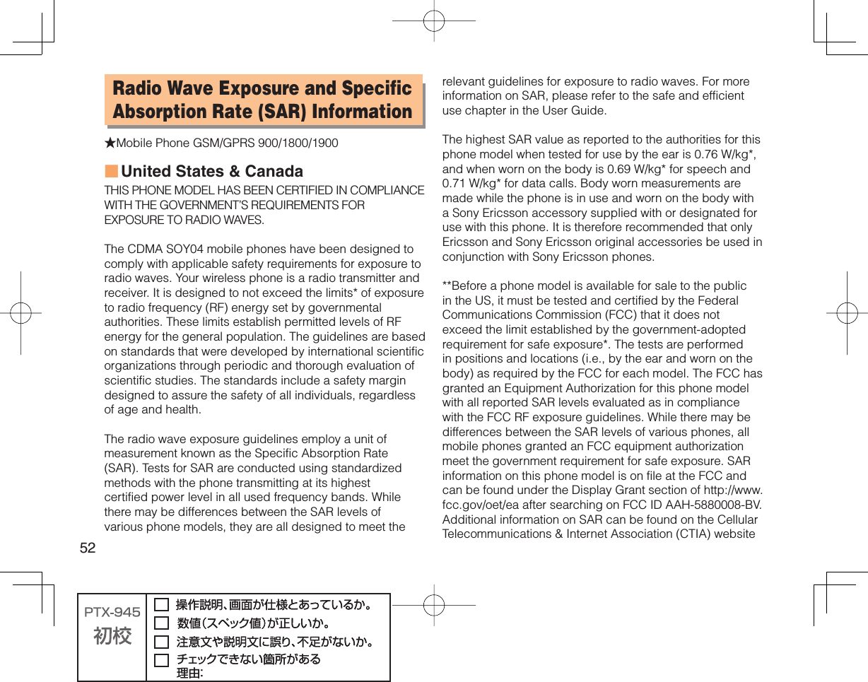 52Radio Wave Exposure and Specific Absorption Rate (SAR) Information★Mobile Phone GSM/GPRS 900/1800/1900United States &amp; CanadaTHIS PHONE MODEL HAS BEEN CERTIFIED IN COMPLIANCE WITH THE GOVERNMENT’S REQUIREMENTS FOR EXPOSURE TO RADIO WAVES.The CDMA SOY04 mobile phones have been designed to comply with applicable safety requirements for exposure to radio waves. Your wireless phone is a radio transmitter and receiver. It is designed to not exceed the limits* of exposure to radio frequency (RF) energy set by governmental authorities. These limits establish permitted levels of RF energy for the general population. The guidelines are based on standards that were developed by international scientific organizations through periodic and thorough evaluation of scientific studies. The standards include a safety margin designed to assure the safety of all individuals, regardless of age and health.The radio wave exposure guidelines employ a unit of measurement known as the Specific Absorption Rate (SAR). Tests for SAR are conducted using standardized methods with the phone transmitting at its highest certified power level in all used frequency bands. While there may be differences between the SAR levels of various phone models, they are all designed to meet the ■relevant guidelines for exposure to radio waves. For more information on SAR, please refer to the safe and efficient use chapter in the User Guide.The highest SAR value as reported to the authorities for this phone model when tested for use by the ear is 0.76 W/kg*, and when worn on the body is 0.69 W/kg* for speech and 0.71 W/kg* for data calls. Body worn measurements are made while the phone is in use and worn on the body with a Sony Ericsson accessory supplied with or designated for use with this phone. It is therefore recommended that only Ericsson and Sony Ericsson original accessories be used in conjunction with Sony Ericsson phones.**Before a phone model is available for sale to the public in the US, it must be tested and certified by the Federal Communications Commission (FCC) that it does not exceed the limit established by the government-adopted requirement for safe exposure*. The tests are performed in positions and locations (i.e., by the ear and worn on the body) as required by the FCC for each model. The FCC has granted an Equipment Authorization for this phone model with all reported SAR levels evaluated as in compliance with the FCC RF exposure guidelines. While there may be differences between the SAR levels of various phones, all mobile phones granted an FCC equipment authorization meet the government requirement for safe exposure. SAR information on this phone model is on file at the FCC and can be found under the Display Grant section of http://www.fcc.gov/oet/ea after searching on FCC ID AAH-5880008-BV. Additional information on SAR can be found on the Cellular Telecommunications &amp; Internet Association (CTIA) website 