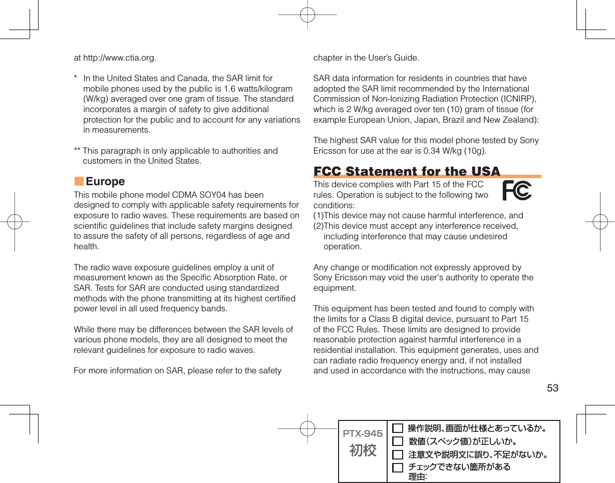 53at http://www.ctia.org.*  In the United States and Canada, the SAR limit for mobile phones used by the public is 1.6 watts/kilogram (W/kg) averaged over one gram of tissue. The standard incorporates a margin of safety to give additional protection for the public and to account for any variations in measurements.**  This paragraph is only applicable to authorities and customers in the United States.EuropeThis mobile phone model CDMA SOY04 has been designed to comply with applicable safety requirements for exposure to radio waves. These requirements are based on scientific guidelines that include safety margins designed to assure the safety of all persons, regardless of age and health.The radio wave exposure guidelines employ a unit of measurement known as the Specific Absorption Rate, or SAR. Tests for SAR are conducted using standardized methods with the phone transmitting at its highest certified power level in all used frequency bands.While there may be differences between the SAR levels of various phone models, they are all designed to meet the relevant guidelines for exposure to radio waves.For more information on SAR, please refer to the safety ■chapter in the User’s Guide.SAR data information for residents in countries that have adopted the SAR limit recommended by the International Commission of Non-lonizing Radiation Protection (ICNIRP), which is 2 W/kg averaged over ten (10) gram of tissue (for example European Union, Japan, Brazil and New Zealand):The highest SAR value for this model phone tested by Sony Ericsson for use at the ear is 0.34 W/kg (10g).FCC Statement for the USAThis device complies with Part 15 of the FCC rules. Operation is subject to the following two conditions:(1) This device may not cause harmful interference, and (2) This device must accept any interference received, including interference that may cause undesired operation.Any change or modification not expressly approved by Sony Ericsson may void the user&apos;s authority to operate the equipment.This equipment has been tested and found to comply with the limits for a Class B digital device, pursuant to Part 15 of the FCC Rules. These limits are designed to provide reasonable protection against harmful interference in a residential installation. This equipment generates, uses and can radiate radio frequency energy and, if not installed and used in accordance with the instructions, may cause 