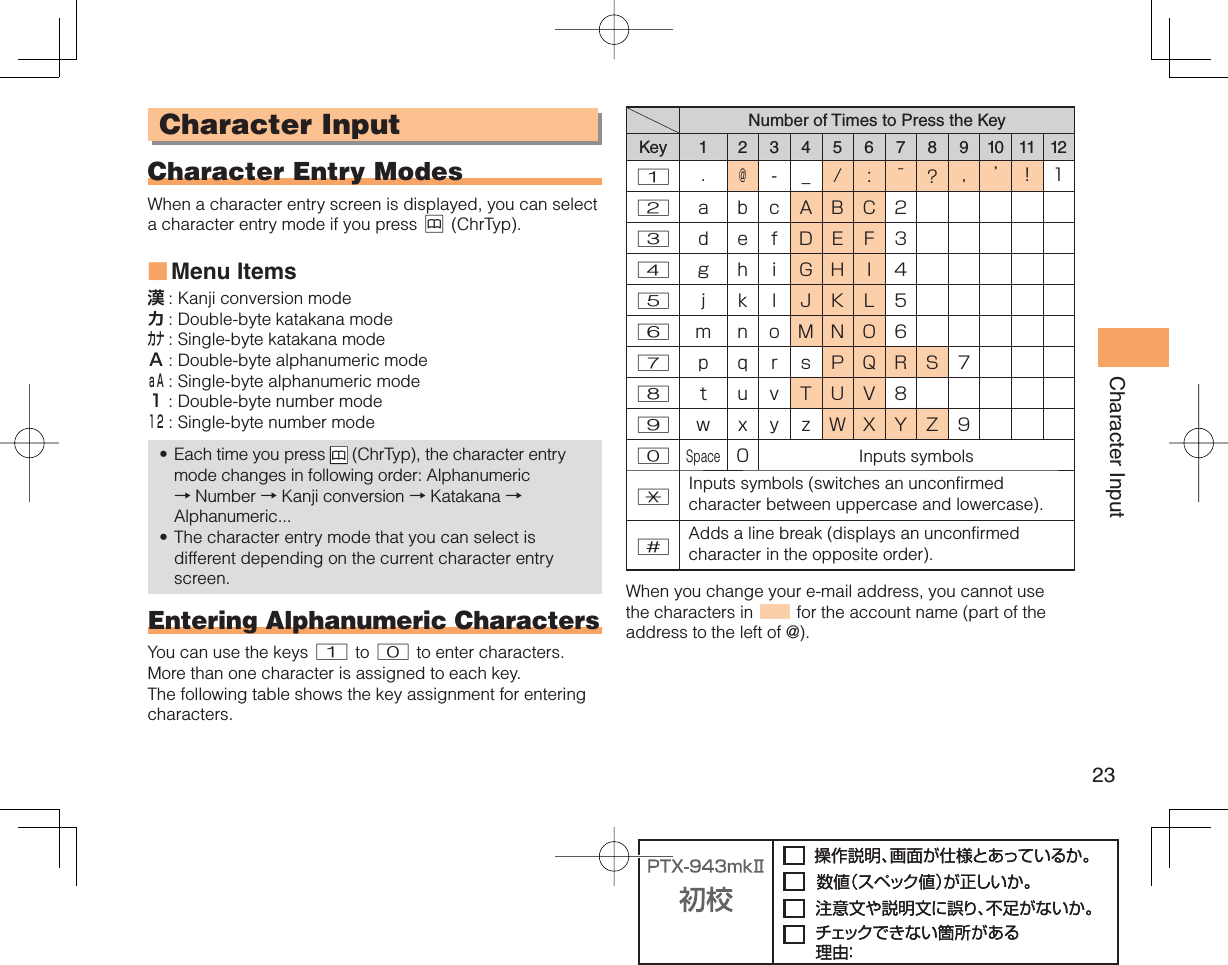 23Character Input Character Input Character Entry ModesWhen a character entry screen is displayed, you can select a character entry mode if you press &amp; (ChrTyp).Menu Items漢 : Kanji conversion modeカ : Double-byte katakana modeカナ : Single-byte katakana modeＡ : Double-byte alphanumeric modeａＡ : Single-byte alphanumeric mode１ : Double-byte number mode１２ : Single-byte number modeEach time you press   (ChrTyp), the character entry mode changes in following order: Alphanumeric → Number → Kanji conversion → Katakana →Alphanumeric...The character entry mode that you can select is different depending on the current character entry screen.Entering Alphanumeric CharactersYou can use the keys 1 to 0 to enter characters. More than one character is assigned to each key. The following table shows the key assignment for entering characters.■••Number of Times to Press the KeyKey 1 2 3 4 5 6 7 8 9 10 11 121.@-_/: ~?,’!12abcABC23defDEF34g hiGHI45j k l JKL56mnoMNO67p qrsPQRS78tuvTUV89w x y zWXYZ90Space0Inputs symbols*Inputs symbols (switches an unconfirmed character between uppercase and lowercase).#Adds a line break (displays an unconfirmed character in the opposite order). When you change your e-mail address, you cannot use the characters in ■ for the account name (part of the address to the left of @).
